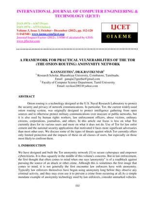 INTERNATIONAL Computer Engineering and Technology ENGINEERING &
 International Journal of JOURNAL OF COMPUTER (IJCET), ISSN 0976 –
                               TECHNOLOGY (IJCET)
 6367(Print), ISSN 0976 – 6375(Online) Volume 3, Issue 3, October-December (2012), © IAEME

ISSN 0976 – 6367(Print)
ISSN 0976 – 6375(Online)
Volume 3, Issue 3, October - December (2012), pp. 112-120
                                                                              IJCET
© IAEME: www.iaeme.com/ijcet.asp
Journal Impact Factor (2012): 3.9580 (Calculated by GISI)                 ©IAEME
www.jifactor.com




  A FRAMEWORK FOR PRACTICAL VULNERABILITIES OF THE TOR
         (THE ONION ROUTING) ANONYMITY NETWORK

                             K.SANGEETHA1, DR.K.RAVIKUMAR2
               1
                   Research Scholar, Bharathiyar University, Coimbatore, Tamilnadu.
                                 Email: ganapa23geetha@gmail.com
                    2
                      Faculty of Computer Science Department, Tamil University
                                  Email: ravikasi2001@yahoo.com


 ABSTRACT

         Onion routing is a technology designed at the U.S. Naval Research Laboratory to protect
 the security and privacy of network communications. In particular, Tor, the current widely-used
 onion routing system, was originally designed to protect intelligence gathering from open
 sources and to otherwise protect military communications over insecure or public networks, but
 it is also used by human rights workers, law enforcement officers, abuse victims, ordinary
 citizens, corporations, journalists, and others. In this article our focus is less on what Tor
 currently does for its various users and more on what it does not do. Use of Tor for law enfor
 cement and the national security applications that motivated it faces more significant adversaries
 than most other uses. We discuss some of the types of threats against which Tor currently offers
 only limited protection and the impacts of these on all classes of users, but especially on those
 most likely to confront them.

 1. INDRODUCTION

 We have designed and built the Tor anonymity network [3] to secure cyberspace and empower
 cybercitizens. It is thus squarely in the middle of this volume's concerns. But in law enforcement,
 the first thought that often comes to mind when one says anonymity" is of a roadblock against
 pursuing the source of an attack or other crime. Although this is sometimes the first image that
 comes to mind, it is not generally the first encounter law enforcers have with anonymity.
 Typically law enforcers themselves have begun using anonymity long before they observe any
 criminal activity, and they may even use it to prevent a crime from occurring at all.As a simple
 mundane example of anonymity technology used by law enforcers, consider unmarked vehicles.

                                                112
 