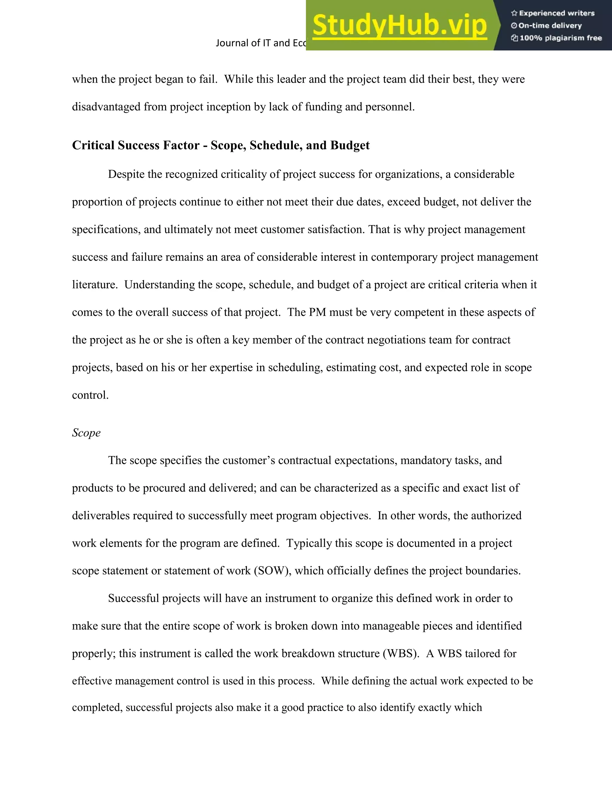 Journal of IT and Economic Development 5(2), 1-17, October 2014 11
when the project began to fail. While this leader and the project team did their best, they were
disadvantaged from project inception by lack of funding and personnel.
Critical Success Factor - Scope, Schedule, and Budget
Despite the recognized criticality of project success for organizations, a considerable
proportion of projects continue to either not meet their due dates, exceed budget, not deliver the
specifications, and ultimately not meet customer satisfaction. That is why project management
success and failure remains an area of considerable interest in contemporary project management
literature. Understanding the scope, schedule, and budget of a project are critical criteria when it
comes to the overall success of that project. The PM must be very competent in these aspects of
the project as he or she is often a key member of the contract negotiations team for contract
projects, based on his or her expertise in scheduling, estimating cost, and expected role in scope
control.
Scope
The scope specifies the customer’s contractual expectations, mandatory tasks, and
products to be procured and delivered; and can be characterized as a specific and exact list of
deliverables required to successfully meet program objectives. In other words, the authorized
work elements for the program are defined. Typically this scope is documented in a project
scope statement or statement of work (SOW), which officially defines the project boundaries.
Successful projects will have an instrument to organize this defined work in order to
make sure that the entire scope of work is broken down into manageable pieces and identified
properly; this instrument is called the work breakdown structure (WBS). A WBS tailored for
effective management control is used in this process. While defining the actual work expected to be
completed, successful projects also make it a good practice to also identify exactly which
 