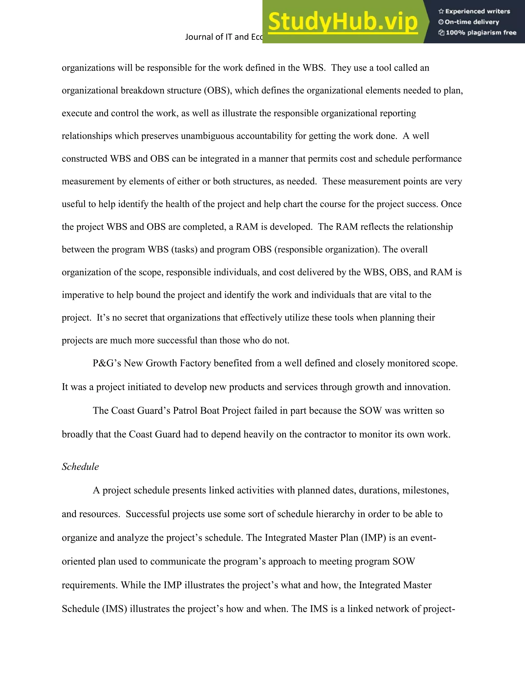 Journal of IT and Economic Development 5(2), 1-17, October 2014 12
organizations will be responsible for the work defined in the WBS. They use a tool called an
organizational breakdown structure (OBS), which defines the organizational elements needed to plan,
execute and control the work, as well as illustrate the responsible organizational reporting
relationships which preserves unambiguous accountability for getting the work done. A well
constructed WBS and OBS can be integrated in a manner that permits cost and schedule performance
measurement by elements of either or both structures, as needed. These measurement points are very
useful to help identify the health of the project and help chart the course for the project success. Once
the project WBS and OBS are completed, a RAM is developed. The RAM reflects the relationship
between the program WBS (tasks) and program OBS (responsible organization). The overall
organization of the scope, responsible individuals, and cost delivered by the WBS, OBS, and RAM is
imperative to help bound the project and identify the work and individuals that are vital to the
project. It’s no secret that organizations that effectively utilize these tools when planning their
projects are much more successful than those who do not.
P&G’s New Growth Factory benefited from a well defined and closely monitored scope.
It was a project initiated to develop new products and services through growth and innovation.
The Coast Guard’s Patrol Boat Project failed in part because the SOW was written so
broadly that the Coast Guard had to depend heavily on the contractor to monitor its own work.
Schedule
A project schedule presents linked activities with planned dates, durations, milestones,
and resources. Successful projects use some sort of schedule hierarchy in order to be able to
organize and analyze the project’s schedule. The Integrated Master Plan (IMP) is an event-
oriented plan used to communicate the program’s approach to meeting program SOW
requirements. While the IMP illustrates the project’s what and how, the Integrated Master
Schedule (IMS) illustrates the project’s how and when. The IMS is a linked network of project-
 
