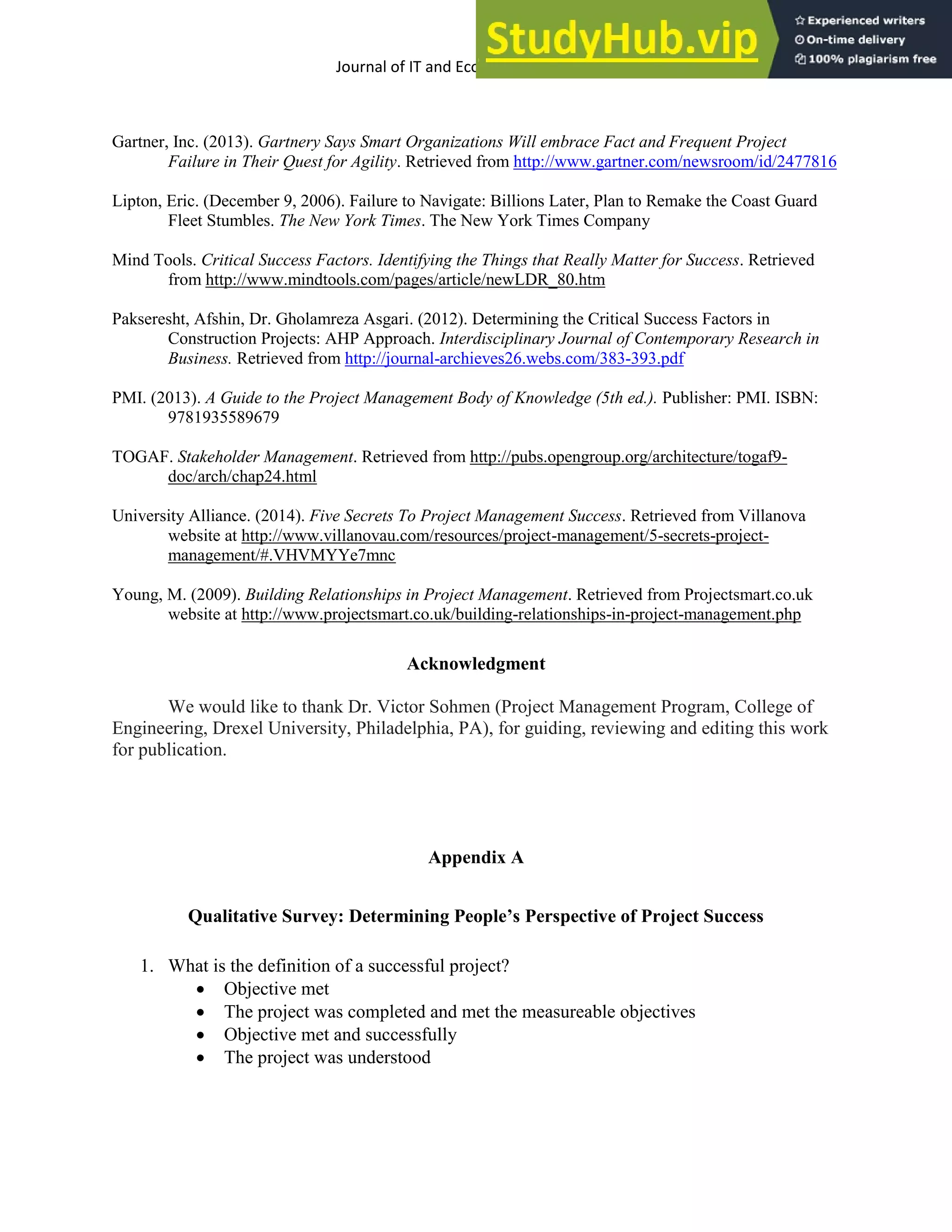Journal of IT and Economic Development 5(2), 1-17, October 2014 16
Gartner, Inc. (2013). Gartnery Says Smart Organizations Will embrace Fact and Frequent Project
Failure in Their Quest for Agility. Retrieved from http://www.gartner.com/newsroom/id/2477816
Lipton, Eric. (December 9, 2006). Failure to Navigate: Billions Later, Plan to Remake the Coast Guard
Fleet Stumbles. The New York Times. The New York Times Company
Mind Tools. Critical Success Factors. Identifying the Things that Really Matter for Success. Retrieved
from http://www.mindtools.com/pages/article/newLDR_80.htm
Pakseresht, Afshin, Dr. Gholamreza Asgari. (2012). Determining the Critical Success Factors in
Construction Projects: AHP Approach. Interdisciplinary Journal of Contemporary Research in
Business. Retrieved from http://journal-archieves26.webs.com/383-393.pdf
PMI. (2013). A Guide to the Project Management Body of Knowledge (5th ed.). Publisher: PMI. ISBN:
9781935589679
TOGAF. Stakeholder Management. Retrieved from http://pubs.opengroup.org/architecture/togaf9-
doc/arch/chap24.html
University Alliance. (2014). Five Secrets To Project Management Success. Retrieved from Villanova
website at http://www.villanovau.com/resources/project-management/5-secrets-project-
management/#.VHVMYYe7mnc
Young, M. (2009). Building Relationships in Project Management. Retrieved from Projectsmart.co.uk
website at http://www.projectsmart.co.uk/building-relationships-in-project-management.php
Acknowledgment
We would like to thank Dr. Victor Sohmen (Project Management Program, College of
Engineering, Drexel University, Philadelphia, PA), for guiding, reviewing and editing this work
for publication.
Appendix A
Qualitative Survey: Determining People’s Perspective of Project Success
1. What is the definition of a successful project?
 Objective met
 The project was completed and met the measureable objectives
 Objective met and successfully
 The project was understood
 