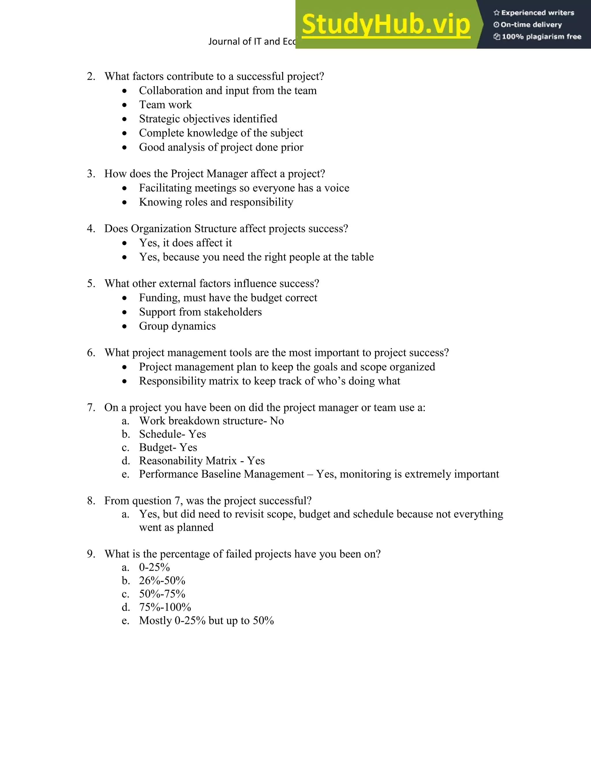 Journal of IT and Economic Development 5(2), 1-17, October 2014 17
2. What factors contribute to a successful project?
 Collaboration and input from the team
 Team work
 Strategic objectives identified
 Complete knowledge of the subject
 Good analysis of project done prior
3. How does the Project Manager affect a project?
 Facilitating meetings so everyone has a voice
 Knowing roles and responsibility
4. Does Organization Structure affect projects success?
 Yes, it does affect it
 Yes, because you need the right people at the table
5. What other external factors influence success?
 Funding, must have the budget correct
 Support from stakeholders
 Group dynamics
6. What project management tools are the most important to project success?
 Project management plan to keep the goals and scope organized
 Responsibility matrix to keep track of who’s doing what
7. On a project you have been on did the project manager or team use a:
a. Work breakdown structure- No
b. Schedule- Yes
c. Budget- Yes
d. Reasonability Matrix - Yes
e. Performance Baseline Management – Yes, monitoring is extremely important
8. From question 7, was the project successful?
a. Yes, but did need to revisit scope, budget and schedule because not everything
went as planned
9. What is the percentage of failed projects have you been on?
a. 0-25%
b. 26%-50%
c. 50%-75%
d. 75%-100%
e. Mostly 0-25% but up to 50%
 