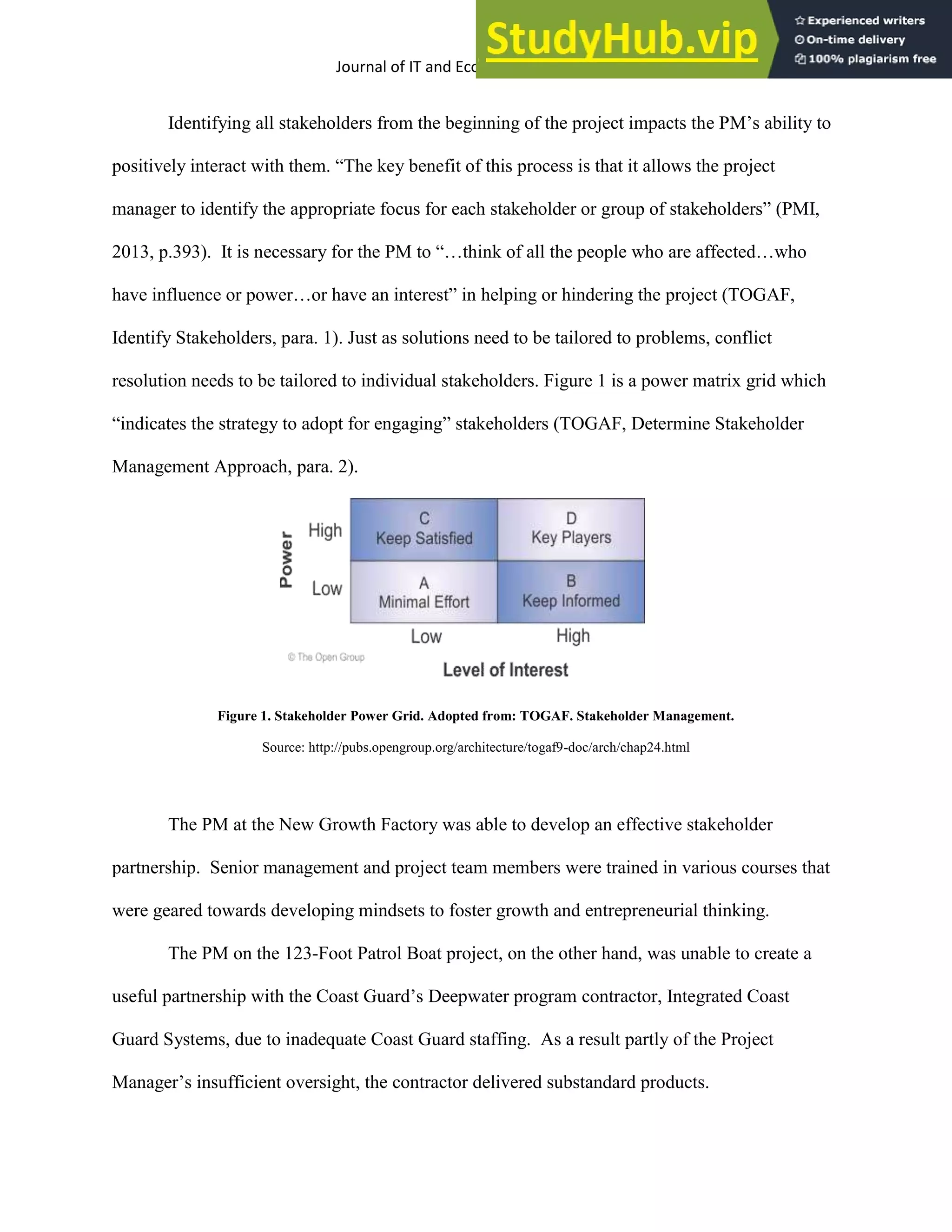 Journal of IT and Economic Development 5(2), 1-17, October 2014 8
Identifying all stakeholders from the beginning of the project impacts the PM’s ability to
positively interact with them. “The key benefit of this process is that it allows the project
manager to identify the appropriate focus for each stakeholder or group of stakeholders” (PMI,
2013, p.393). It is necessary for the PM to “…think of all the people who are affected…who
have influence or power…or have an interest” in helping or hindering the project (TOGAF,
Identify Stakeholders, para. 1). Just as solutions need to be tailored to problems, conflict
resolution needs to be tailored to individual stakeholders. Figure 1 is a power matrix grid which
“indicates the strategy to adopt for engaging” stakeholders (TOGAF, Determine Stakeholder
Management Approach, para. 2).
Figure 1. Stakeholder Power Grid. Adopted from: TOGAF. Stakeholder Management.
Source: http://pubs.opengroup.org/architecture/togaf9-doc/arch/chap24.html
The PM at the New Growth Factory was able to develop an effective stakeholder
partnership. Senior management and project team members were trained in various courses that
were geared towards developing mindsets to foster growth and entrepreneurial thinking.
The PM on the 123-Foot Patrol Boat project, on the other hand, was unable to create a
useful partnership with the Coast Guard’s Deepwater program contractor, Integrated Coast
Guard Systems, due to inadequate Coast Guard staffing. As a result partly of the Project
Manager’s insufficient oversight, the contractor delivered substandard products.
 