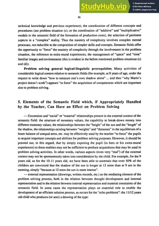 86
technical knowledge and previous experience), the coordination of different concepts and
procedures (see problem situation (c), or the coordination of "additive" and "multiplicative"
models in the semantic field of the formation of production costs), the selection of pertinent
aspects in a "complex" reality. Thus the mastery of complexity involves complex mental
processes, not reducible to the composition of simpler skills and concepts. Semantic fields offer
the opportunity to "force" the mastery of complexity through the involvement in the problem
situation, the reference to extra-mural experiences, the management of "space" and "time"
familiar images and environments (this is evident in the before mentioned problem situations (c)
and (d».
Problem solving general logical-linguistic prerequisites. Many activities of
considerable logical content relative to semantic fields (for example, at 8 years ofage, under the
request to write down "how to measure one's own shadow alone" ... and then "why Mario's
project doesn't work") appears "to force" the acquisition of competences which are important
also to problem solving.
5. Elements of the Semantic Field which, if Appropriately Handled
by the Teacher, Can Have an Effect on Problem Solving
- Constraints and "social" or "material" relationships present in the external context of the
semantic field: the structure of monetary values, the capability to break-down money into
different monetary values, the relationships between the "height" of the sun and the "length" of
the shadow, the relationships existing between "weights" and "distances" in the equilibrium of a
beam balance of unequal arms, etc. may be effectively used by the teacher "to force" the pupils
to acquire important concepts and abilities for problem solving purposes. However, it should be
pointed out, in this regard, that by simply exposing the pupil (in hers or his extra-mural
experiences) to these realities may not be sufficient to produce acquisitions that may be used in
problem solving activities. In other words, various aspects (even very "real") of the external
context may not be spontaneously taken into consideration by the child. For example, for the 9
years old, as for the 10-11 years old, we have been able to ascertain that over 50% of the
children are convinced that the shadow of the sun is longer at 12 noon than at 9 am in the
morning, simply "because at 12 noon the sun is more intense".
- external representation (drawings, written records, etc.) as the mediating element of the
problem solving process, both in the relation between thought development and internal
representation and in the relation between internal representation and material constraints of the
semantic field. In some cases the representation plays an essential role to enable the
development of an efficient solution process, as occurs for the "echo problems": the 11/12 years
old child who produces (or sees) a drawing of the type:
 