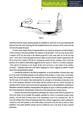 87
ｹｾＭ
ｾＺ＠
>
Figure 3
Generally finds the correct solution quicldy to a problem in which she or he must determine the
distance from the wall, knowing the time elapsed between the emission of the sound and the
echo and the speed of sound.
In other cases, certain forms of representations can constitute obstacles towards finding a
correct solution to the given problem; for instance, in the problem: "a 60 cm long stick projects
a shadow 0195 cm, how long is the shadow projected, at the same time, by an 80 cm long
stick?" many 10/11 years old pupils (and even older) assume that the shadow projected by the
80 cm long stick is equal to 95+20 cm. Among the reasons for this, perhaps, there is also the
presence of an additive relationship suggested by the manner in which it is verbally expressed:
"they add 20 cm because as the length 01 the stick increases so the length 01 the shadow
increases", (statement allowed in the Italian language but which suggests an additive model
rather than a proportionality model).
- conceptions referred to the field of experience: in several problem situations they may
act in the sense of building obstacles to the solution of the problem, in other cases, on the other
hand, they can guide the pupil in the construction of a correct solution strategy. An example of
the first type is, for instance, that constituted by the conception of hereditary characters as the
mix of the hereditary characters of the father and the mother in the son, which constitute an
important factor of error when (at the end of a prolonged work on the probabilistic modelling of
Mendelian standstill hereditary characteristics) the pupils are given a difficult problem such as
that of tracing back the characteristics of the sons to the characteristics of their parents.
- memory of extra-mural experiences and behaviors relative to the field of experience in
which one works: let us consider, for example, a problem in which it is necessary to plan a train
journey, with the times of many trains to be coordinated, costs to be evaluated, etc.; the 14
years old children show forms of reasoning which are evidently suggested by direct experiences
carried out with their parents or with other adults; of interest is the fact that at times in these
problems, even good problem solvers can be in difficulty due to the lack of these external
references.
 