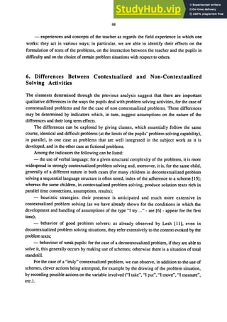 88
- experiences and concepts of the teacher as regards the field experience in which one
works: they act in various ways; in particular, we are able to identify their effects on the
formulation of texts of the problems, on the interaction between the teacher and the pupils in
difficulty and on the choice of certain problem situations with respect to others.
6. Differences Between Contextualized and Non-Contextualized
Solving Activities
The elements determined through the previous analysis suggest that there are important
qualitative differences in the ways the pupils deal with problem solving activities, for the case of
contextualized problems and for the case of non contextualized problems. These differences
may be determined by indicators which, in tum, suggest assumptions on the nature of the
differences and their long term effects.
The differences can be explored by giving classes, which essentially follow the same
course, identical and difficult problems (at the limits of the pupils' problem solving capability),
in parallel, in one case as problems that are well integrated in the subject work as it is
developed, and in the other case as fictional problems.
Among the indicators the following can be listed:
- the use of verbal language: for a given structural complexity of the problems, it is more
widespread in strongly contextualized problem solving and, moreover, it is, for the same child,
generally of a different nature in both cases (for many children in decontextualized problem
solving a sequential language structure is often noted, index of the adherence to a scheme [15];
whereas the same children, in contextualized problem solving, produce solution texts rich in
parallel time connections, assumptions, results);
- heuristic strategies: their presence is anticipated and much more extensive in
contextualized problem solving (as we have already shown for the conditions in which the
development and handling of assumptions of the type "I try ..." - see [6] - appear for the first
time);
- behavior of good problem solvers: as already observed by Lesh [11], even in
decontextualized problem solving situations, they refer extensively to the context evoked by the
problem texts;
- behaviour of weak pupils: for the case of a decontextualized problem, if they are able to
solve it, this generally occurs by making use of schemes; otherwise there is a situation of total
standstill.
For the case of a "truly" contextualized problem, we can observe, in addition to the use of
schemes, clever actions being attempted, for example by the drawing of the problem situation,
by recording possible actions on the variable involved ("I take", "I put", "I move", "I measure",
etc.).
 