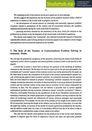 89
The mediating action of the teacher can be put to good use on such attempts.
All this suggests the hypothesis that the inclusion of the problem situation within a field of
experience, in relation to the overall work in progress, can favor:
- the development of mental process to internally and externally represent problem
situations related to perceptions of the context and of connections between the variables
implemented practically during the work in the field ofexperience;
- planning activities oriented by the awareness of the aims which the solution to the
problem has in relation to the development of the school work in the field of experience.
The mental work appears less "contracted", less oriented towards the research of acquired
reproducible schemes, and evolving mental environments appear to be created in which images
and hypotheses and reconstructed experiences are handled.
7. The Role of the Teacher in Contextualized Problem Solving in
Semantic Fields
We will take for granted the complexity of the questions concerning the choice of the fields of
experience within which to propose and choose problem situations (refer to [4] and [5] in this
regard).
I would like to pause a while here to discuss the question of the handling of problem
situations in the classroom. On the basis of what has been said in the previous paragraphs, the
constraints and "concrete" aspects of the external context may not be perceived by the pupil; on
the other hand, at times, the conceptions of the pupil or the external representations operate in a
way of forcing the pupil to reach incorrect solutions. It is therefore necessary that the teacher
does not limit herself or himself to propose "stimulating" problem situations for the pupils'
strategy construction processes, but rather to intervene directly to act as go-between the external
context and the internal context of the pupil and as mediator of the culture elaborated by
humanity to date. For this purpose I do not believe it possible that in certain applied
mathematical problem solving situations, referred to certain "scientific revolutions" (Talete's
Theorem, Archimedes Principle for the equilibrium of the lever, Mendelian transmission of
hereditary characters) the simple proposition of opportune problem solving situations has the
effect of conducting towards the elaboration of correct solution strategies and associated
conceptualizations. For example, for the case of the problem of the length of the shadow of the
80 cm long stick, knowing the length of the shadow cast by the 60 cm long stick, it is true that
the pupil may realize, on account of the results of crucial experiences proposed by the teacher,
that the additive model does not work; it is nonetheless difficult that she or he alone is able to
understand that a multiplication model is better suited to the reality!
The role that the teacher must perform for the productivity of her or his work therefore
appears to depend upon the field of experience chosen and upon the particular problem
 