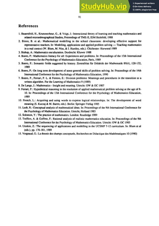 91
References
1. Bauersfeld, H., Krummerheur, G., & Voigt, 1.: Interactional theory of learning and teaching mathematics and
related microetbnographical Studies, Proceedings ofTME-II, IDM Bielefeld, 1988
2. Binns, B. et al.: Mathematical modelling in the school classroom: developing effective support for
representative teachers. In: Modelling, applications and applied problem solving - Teaching mathematics
in a real context (W. Blum, M. Niss, & I. Huntley, eds.). Chichester: Horwood 1989
3. Bishop, A.: Mathematics enculturation. Dordrecht: Kluwer 1988
4. Boero, P.: Mathematics literacy for all: Experiences and problems. In: Proceedings of the 13th International
Conference for the Psychology ofMathematics Education, Paris, 1989
5. Booro, P.: Semantic fields suggested by history. Zentralblat fUr Didaktik der Mathematik 89(4), 128-132,
1989
6. Boero, P.: On long term development of some general skills of problem solving. In: Proceedings of the 14th
International Conference for the Psychology of Mathematics Education, 1990
7. Booro, P., Ferrari, P. L. & Ferrero, E.: Division problems: Meanings and procedures in the transition to a
wrillen algorithm. For the Learning of Mathematics 9 (1989)
8. De Lange, J.: Mathematics - Insight and meaning. Utrecht: OW & OC 1987
9. Ferrari, P.: Hypothetical reasoning in the resolution of applied mathematical problem solving at the age of 8-
10. In: Proceedings of the 13th International Conference for the Psychology of Mathematics Education,
1989
10. French, L.: Acquiring and using words to express logical relationships. In: The development of word
meaning (S. Kuczaj & M. Barret, eds.). Berlin: Springer-Verlag 1985
11. Lesh, R.: Conceptual analysis of mathematical ideas. In: Proceedings of the 9th International Conference for
the Psychology of Mathematics Education. Utrecht, Holland 1985
12. Solomon, Y.: The practice of mathematics. London: Routledge 1989
13. Treffers, A. & Goffree, F.: Rational analysis of realistic mathematics education. In: Proceedings of the 9th
International Conference for the Psychology of Mathematics Education. Utrecht: OW & OC 1985
14. Usiskin, Z.: The sequencing of applications and modelling in the UCSMP 7-12 curriculum. In: Blum et aI
(eds.), pp. 176-181, 1989
15. Vergnaud, G.: La theorie des champs conceptuels, Recherches en Didactique des Mathematiques 10 (1990)
 