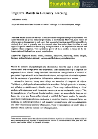 Cognitive Models in Geometry Learning
Jose Manuel Matosl
ｳｾ＠ de Ciencias de ｅ､ｾＬ＠ Faculdade de Ciancias e Tecnologia, 2825 Monte da Caparlca, Portugal
Abstract: Recent studies on the ways in which we fonn categories of objects indicate that we
admit that there are special elements (prototypes) in most classes. Moreover, these classes of
objects seem to be organized in such a way that apparently it exists a special hierarchical level,
the basic level. that is generally used in communication. Researchers have identified several
types of cognitive models that seem to play an important role in the ways in which we fonn and
organize these categories. The explanatory power of these models is tested in the re-
interpretation of findings from several investigations.
Keywords: cognitive models, scripts. schemata. metaphors. metonymy. mental images.
language and mathematics. geometry learning. van Hiele theory. social cognition
One of the concerns of psychologists and educators has been the ways in which students
abstract ideas and concepts from their experiences. These abstractions help us organize our
experiential world. Gestalt theory conceived abstraction as a reorganization of the field of
perception. Piaget viewed it as the formation of schemas. and cognitive scientists incorporated
in it the mechanisms of generalization. differentiation. and the recognition of patterns.
Abstraction involves. among other things. the formation of categories of objects.
Traditional psychological studies considered that a small set of simple properties is necessary
and sufficient to establish membership of a category. These categories have defining or critical
attributes which determine which elements are members or are not members of a category. Take
for example the set ofred flowers. Boundaries of this category are assumed to be sharp and not
fuzzy. i.e.• given any flower. either it is red or not [14]. In Piaget's studies. for example,
equivalence relationships determine membership to categories. Moreover it assumed that we use
necessary and sufficient properties of each category when perfonning inferences. deductions.
and when we construct a taxonomy of categories. These two assumptions are usually taken to
represent what is called the classical view of categorization.
lThis article is based in part of the author's doctoral dissertation in process of completion at the University of
Georgia and was partially supported by a grant from the Institute of International Education, New York and
another grant from the Ministry of Education of Portugal.
 