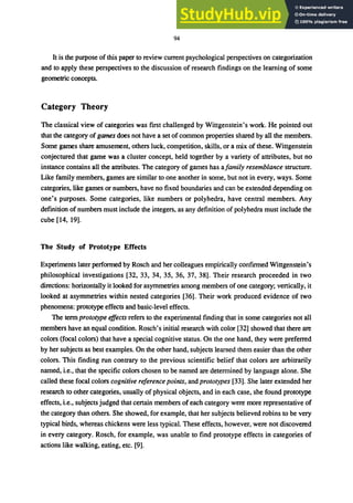 94
It is the purpose of this paper to review current psychological perspectives on categorization
and to apply these perspectives to the discussion of research findings on the learning of some
geometric concepts.
Category Theory
The classical view of categories was first challenged by Wittgenstein's work. He pointed out
that the category of games does not have a set of common properties shared by all the members.
Some games share amusement, others luck, competition, skills, or a mix of these. Wittgenstein
conjectured that game was a cluster concept, held together by a variety of attributes, but no
instance contains all the attributes. The category of games has ajamily resemblance structure.
Like family members, games are similar to one another in some, but not in every, ways. Some
categories, like games or numbers, have no fixed boundaries and can be extended depending on
one's purposes. Some categories, like numbers or polyhedra, have central members. Any
defmition of numbers must include the integers, as any definition of polyhedra must include the
cube [14, 19].
The Study of Prototype Effects
Experiments later performed by Rosch and her colleagues empirically confirmed Wittgenstein's
philosophical investigations [32, 33, 34, 35, 36, 37, 38]. Their research proceeded in two
directions: horizontally it looked for asymmetries among members of one category; vertically, it
looked at asymmetries within nested categories [36]. Their work produced evidence of two
phenomena: prototype effects and basic-level effects.
The term prototype effects refers to the experimental finding that in some categories not all
members have an equal condition. Rosch's initial research with color [32] showed that there are
colors (focal colors) that have a special cognitive status. On the one hand, they were preferred
by her subjects as best examples. On the other hand, subjects learned them easier than the other
colors. This finding run contrary to the previous scientific belief that colors are arbitrarily
named, i.e., that the specific colors chosen to be named are determined by language alone. She
called these focal colors cognitive reference points, and prototypes [33]. She later extended her
research to other categories, usually of physical objects, and in each case, she found prototype
effects, i.e., subjects judged that certain members of each category were more representative of
the category than others. She showed, for example, that her subjects believed robins to be very
typical birds, whereas chickens were less typical. These effects, however, were not discovered
in every category. Rosch, for example, was unable to find prototype effects in categories of
actions like walking, eating, etc. [9].
 