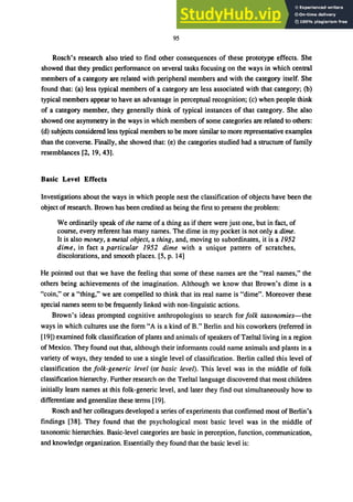 95
Rosch's research also tried to find other consequences of these prototype effects. She
showed that they predict perfonnance on several tasks focusing on the ways in which central
members of a category are related with peripheral members and with the category itself. She
found that: (a) less typical members of a category are less associated with that category; (b)
typical members appear to have an advantage in perceptual recognition; (c) when people think
of a category member, they generally think of typical instances of that category. She also
showed one asymmetry in the ways in which members of some categories are related to others:
(d) subjects considered less typical members to be more similar to more representative examples
than the converse. Finally, she showed that: (e) the categories studied had a structure of family
resemblances [2, 19,43].
Basic Level Effects
Investigations about the ways in which people nest the classification of objects have been the
object of research. Brown has been credited as being the first to present the problem:
We ordinarily speak of the name of a thing as if there were just one, but in fact, of
course, every referent has many names. The dime in my pocket is not only a dime.
It is also money, a metal object, a thing, and, moving to subordinates, it is a 1952
dime, in fact a particular 1952 dime with a unique pattern of scratches,
discolorations, and smooth places. [5, p. 14]
He pointed out that we have the feeling that some of these names are the "real names," the
others being achievements of the imagination. Although we know that Brown's dime is a
"coin," or a "thing," we are compelled to think that its real name is "dime". Moreover these
special names seem to be frequently linked with non-linguistic actions.
Brown's ideas prompted cognitive anthropologists to search for folk taxonomies-the
ways in which cultures use the fonn "A is a kind of B." Berlin and his coworkers (referred in
[19]) examined folk classification of plants and animals of speakers of Tzeltalliving in a region
of Mexico. They found out that, although their infonnants could name animals and plants in a
variety of ways, they tended to use a single level of classification. Berlin called this level of
classification the folk-generic level (or basic level). This level was in the middle of folk
classification hierarchy. Further research on the Tzeltallanguage discovered that most children
initially learn names at this folk-generic level, and later they find out simultaneously how to
differentiate and generalize these tenns [19].
Rosch and her colleagues developed a series of experiments that confinned most of Berlin's
findings [38]. They found that the psychological most basic level was in the middle of
taxonomic hierarchies. Basic-level categories are basic in perception, function, communication,
and knowledge organization. Essentially they found that the basic level is:
 