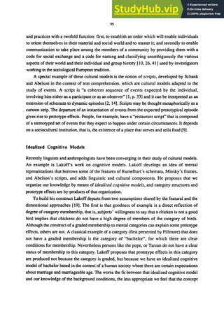 99
and practices with a twofold function: first, to establish an order which will enable individuals
to orient themselves in their material and social world and to master it; and secondly to enable
communication to take place among the members of a community by providing them with a
code for social exchange and a code for naming and classifying unambiguously the various
aspects of their world and their individual and group history [10, 26, 41] used by investigators
working in the sociological European tradition.
A special example of these cultural models is the notion of scripts, developed by Schank
and Abelson in the context of text comprehension, which are cultural models adapted to the
study of events. A script is "a coherent sequence of events expected by the individual,
involving him either as a participant or as an observer" [I, p. 33] and it can be interpreted as an
extension of schemata to dynamic episodes [2, 14]. Scripts may be thought metaphorically as a
cartoon strip. The departure of an instantiation of events from the expected prototypical episode
gives rise to prototype effects. People, for example, have a "restaurant script" that is composed
of a stereotyped set of events that they expect to happen under certain circumstances. It depends
on a sociocultural institution, that is, the existence of a place that serves and sells food [9].
Idealized Cognitive Models
Recently linguists and anthropologists have been converging in their study of cultural models.
An example is Lakoff's work on cognitive models. Lakoff develops an idea of mental
representations that borrows some of the features of Rumelhart's schemata, Minsky's frames,
and Abelson's scripts, and adds linguistic and cultural components. He proposes that we
organize our knowledge by means of idealized cognitive models, and category structures and
prototype effects are by-products of that organization.
To build his construct Lakoff departs from two assumptions shared by the featural and the
dimensional approaches [19]. The first is that goodness of example is a direct reflection of
degree of category membership, that is, subjects' willingness to say that a chicken is not a good
bird implies that chickens do not have a high degree of members of the category of birds.
Although the construct of a graded membership to mental categories can explain some prototype
effects, others are not. A classical example of a category (first presented by Fillmore) that does
not have a graded membership is the category of "bachelor", for which there are clear
conditions for membership. Nevertheless persons like the pope, or Tarzan do not have a clear
status of membership to this category. Lakoff proposes that prototype effects in this category
are produced not because the category is graded, but because we have an idealized cognitive
model of bachelor based in the context of a human society where there are certain expectations
about marriage and marriageable age. The worse the fit between that idealized cognitive model
and our knowledge of the background conditions, the less appropriate we feel that the concept
 