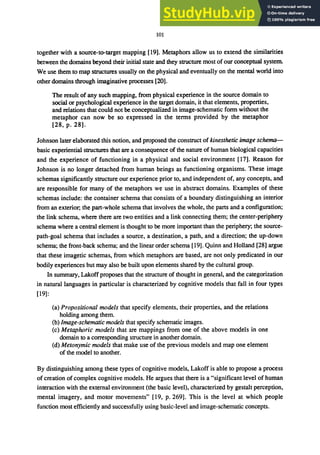 101
together with a source-to-target mapping [19]. Metaphors allow us to extend the similarities
between the domains beyond their initial state and they structure most of our conceptual system.
We use them to map structures usually on the physical and eventually on the mental world into
other domains through imaginative processes [20].
The result of any such mapping, from physical experience in the source domain to
social or psychological experience in the target domain, it that elements, properties,
and relations that could not be conceptualized in image-schematic form without the
metaphor can now be so expressed in the terms provided by the metaphor
[28, p. 28].
Johnson later elaborated this notion, and proposed the construct of kinesthetic image schema-
basic experiential structures that are a consequence of the nature of human biological capacities
and the experience of functioning in a physical and social environment [17]. Reason for
Johnson is no longer detached from human beings as functioning organisms. These image
schemas significantly structure our experience prior to, and independent of, any concepts, and
are responsible for many of the metaphors we use in abstract domains. Examples of these
schemas include: the container schema that consists of a boundary distinguishing an interior
from an exterior; the part-whole schema that involves the whole, the parts and a configuration;
the link schema, where there are two entities and a link connecting them; the center-periphery
schema where a central element is thought to be more important than the periphery; the source-
path-goal schema that includes a source, a destination, a path, and a direction; the up-down
schema; the front-back schema; and the linear order schema [19]. Quinn and Holland [28] argue
that these imagetic schemas, from which metaphors are based, are not only predicated in our
bodily experiences but may also be built upon elements shared by the cultural group.
In summary, Lakoff proposes that the structure of thought in general, and the categorization
in natural languages in particular is characterized by cognitive models that fall in four types
[19]:
(a) Propositional models that specify elements, their properties, and the relations
holding among them.
(b) Image-schematic models that specify schematic images.
(c) Metaphoric models that are mappings from one of the above models in one
domain to a corresponding structure in another domain.
(d) Metonymic models that make use of the previous models and map one element
of the model to another.
By distinguishing among these types of cognitive models, Lakoff is able to propose a process
of creation of complex cognitive models. He argues that there is a "significant level of human
interaction with the external environment (the basic level), characterized by gestalt perception,
mental imagery, and motor movements" [19, p. 269]. This is the level at which people
function most efficiently and successfully using basic-level and image-schematic concepts.
 