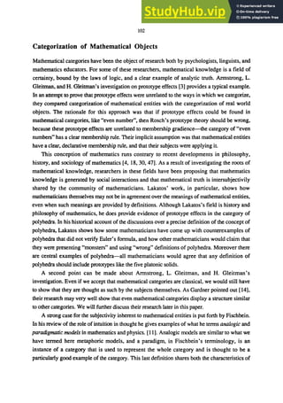 102
Categorization of Mathematical Objects
Mathematical categories have been the object of research both by psychologists, linguists, and
mathematics educators. For some of these researchers, mathematical knowledge is a field of
certainty, bound by the laws of logic, and a clear example of analytic truth. Armstrong, L.
Gleitman, and H. Gleitman's investigation on prototype effects [3] provides a typical example.
In an attempt to prove that prototype effects were unrelated to the ways in which we categorize,
they compared categorization of mathematical entities with the categorization of real world
objects. The rationale for this approach was that if prototype effects could be found in
mathematical categories, like "even number", then Rosch's prototype theory should be wrong,
because these prototype effects are unrelated to membership gradience-the category of "even
numbers" has a clear membership rule. Their implicit assumption was that mathematical entities
have a clear, declarative membership rule, and that their subjects were applying it.
This conception of mathematics runs contrary to recent developments in philosophy,
history, and sociology of mathematics [4, 18, 30,47]. As a result of investigating the roots of
mathematical knowledge, researchers in these fields have been proposing that mathematics
knowledge is generated by social interactions and that mathematical truth is intersubjectivily
shared by the community of mathematicians. Lakatos' work, in particular, shows how
mathematicians themselves may not be in agreement over the meanings of mathematical entities,
even when such meanings are provided by definitions. Although Lakatos's field is history and
philosophy of mathematics, he does provide evidence of prototype effects in the category of
polyhedra. In his historical account of the discussions over a precise definition of the concept of
polyhedra, Lakatos shows how some mathematicians have come up with counterexamples of
polyhedra that did not verify Euler's formula, and how other mathematicians would claim that
they were presenting "monsters" and using "wrong" definitions of polyhedra. Moreover there
are central examples of polyhedra-all mathematicians would agree that any definition of
polyhedra should include prototypes like the five platonic solids.
A second point can be made about Armstrong, L. Gleitman, and H. Gleitman's
investigation. Even if we accept that mathematical categories are classical, we would still have
to show that they are thought as such by the subjects themselves. As Gardner pointed out [14],
their research may very well show that even mathematical categories display a structure similar
to other categories. We will further discuss their research later in this paper.
A strong case for the subjectivity inherent to mathematical entities is put forth by Fischbein.
In his review of the role of intuition in thought he gives examples of what he terms analogic and
paradigmatic models in mathematics and physics. [11]. Analogic models are similar to what we
have termed here metaphoric models, and a paradigm, in Fischbein's terminology, is an
instance of a category that is used to represent the whole category and is thought to be a
particularly good example of the category. This last definition shares both the characteristics of
 