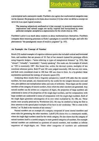 103
a prototypical and a metonymic model. Fischbein also agrees that mathematical categories may
not be classical. He proposes in his book about intuition [11] that when we define a concept we
never do it as a pure logical construct
The meaning subjectively attributed to it [the concept], its potential associations,
implications and various usages are tacitly inspired and manipulated by some
particular exemplar, accepted as a representative for the whole class (p. 143).
Fischbein's point is as much about students as about mathematicians themselves. Fischbein
compares these reasoning processes to Kuhn's paradigms in scientific thought, and calls this
phenomenon "the paradigmatic nature of intuitive judgment" (p. 143).
An Example: the Concept of Number
Rosch [33] studied examples ofcognitive reference points that included vertical and horizontal
lines, and numbers that are powers of 10. Part of her research looked for prototype effects
using linguistic hedges-"terms referring to types of metaphorical distance" (p. 533), like
"almost", "virtually", "essentially", "loosely speaking". She made use, for example of stimuli
as "103 is essentially 100". She found that, within the decimal system, multiples of ten
constitute reference points. Both 97 and 102 were judged essentially 100, but not vice versa,
and both were considered closer to 100 than 100 was close to them. As a by-product these
asymmetries questioned the isotropy of semantic spaces [33].
Analyzing these results from a linguistic perspective, Lakoff [19] adds that the natural
numbers, for most people, are characterized by the words for the integers between zero and
nine, plus addition and multiplication tables and rules of arithmetic. These digits are the central
members of the category of natural numbers, from which the other members are generated. Any
natural number can be written as a sequence of digits, the properties of large numbers are
understood in terms of the properties of the single-digit numbers, and the computations with
large numbers are understood in terms of computation with the single-digit numbers. Each of
the single digits generates subcategories of its own when multiplied by 10, 100, etc. These
results were actually predicted by Wertheimer [52]. He may be credited as being the first to
draw attention to the special place multiples of ten have in our vocabulary: "He is a man in his
thirties," or "X died in the twenties of last century."
Natural numbers are an example of a category composed of some central members and
some rules for generating the other members. Lakoff [19] claims this is a metonymic model,
where the single-digit numbers stand for the whole category. He also claims that the category of
natural numbers itself is a central category in more general categories of numbers. For example
rational numbers are understood as quotients of natural numbers, real numbers as infinite
sequences of single-digits, etc. These other categories of numbers are understood
 
