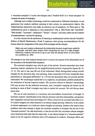 105
a "mountain metaphor" to work with triangles and a "football field" or a "room metaphor" to
compute the areas ofrectangles.
Although such worldly terminology would be condemned by Hilbertian formalists, its use
guarantees that students attribute meaning to their actions on mathematical objects. But
mathematicians themselves also make an extensive use of metaphors. As Thom puts it, "the
mathematician gives a meaning to every proposition" [46, p. 202].Terms like "manifold",
"fiber bundle", "curvature", "projection", "kernel", "closure", and many others are all evidence
ofmathematicians' concern for meaning.
It is this concern for the attribution of meaning to mathematical entities that the Teachers'
Edition of Merrill Mathematics, Grade 5 expresses when giving recommendations for the
lessons about the computation of the areas of the rectangle and the triangle:
Make sure each student understands the relationship between length times width for
a rectangle, and base times height while computing the area of a right triangle.
Otherwise, students will not be as apt to use what the already know to solve these
new problems (p. 388).
The attempt to use what students already know is exactly the purpose of the educational use of
the mountain or the football field metaphors.
The mountain metaphor may only be part of the picture. Several researchers have been
reporting students' preference for the upright/horizontal position of geometric figures [8, 12,
13, 51, 54], and in one case [8] one of the informants (Bud) distinguished among several
triangles by the directions they were pointing. Some researchers [13] have interpreted these
phenomena as "perceptual difficulties" (p. 137) but this description does not provide specific
information. We would argue instead that it is a cognitive, not perceptual, problem produced by
the interaction of several cognitive models. The up-down schema in Johnson's terminology
[19] may account for the preferred orientation, and a metaphor mapping the human act of
pointing to some of Bud's triangles may help to explain his answers. We will discuss these
points later.
The use of such processes is a necessary and unavoidable characteristic of thought. It
facilitates students' identification of the relevant elements and their relationships, and permits
their integration with previous knowledge [27]. There is however an unwanted side effect to it.
It is hard to imagine into which direction is an obtuse triangle pointing. Moreover, in the culture
of school mathematics it is irrelevant where triangles are pointing. Students also tend to have
problems when they attempt to apply the mountain metaphor to triangles that are not in the
"mountain position" (no side horizontal), or that do not look like mountains (obtuse triangles
with a horizontal side other than the larger side). A non-obtuse triangle in a "mountain position"
seems to be the cognitive reference point [19] employed by students. Prototype effects are
 
