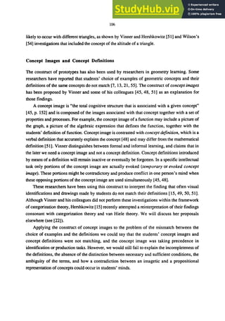 106
likely to occur with different triangles, as shown by Vinner and Hershkowitz [51] and Wilson's
[54] investigations that included the concept of the altitude of a triangle.
Concept Images and Concept Definitions
The construct of prototypes has also been used by researchers in geometry learning. Some
researchers have reported that students' choice of examples of geometric concepts and their
defmitions of the same concepts do not match [7, 13,21,55]. The construct of concept images
has been proposed by Vinner and some of his colleagues [45,48, 51] as an explanation for
those findings.
A concept image is "the total cognitive structure that is associated with a given concept"
[45, p. 152] and is composed of the images associated with that concept together with a set of
properties and processes. For example, the concept image of a function may include a picture of
the graph, a picture of the algebraic expression that defines the function, together with the
students' defmition of function. Concept image is contrasted with concept definition, which is a
verbal defmition that accurately explains the concept [48] and may differ from the mathematical
definition [51]. Vinner distinguishes between formal and informal learning, and claims that in
the later we need a concept image and not a concept definition. Concept definitions introduced
by means of a definition will remain inactive or eventually be forgotten. In a specific intellectual
task only portions of the concept image are actually evoked (temporary or evoked concept
image). These portions might be contradictory and produce conflict in one person's mind when
these opposing portions of the concept image are used simultaneously [45,48].
These researchers have been using this construct to interpret the finding that often visual
identifications and drawings made by students do not match their definitions [15, 49, 50, 51].
Although Vinner and his colleagues did not perform these investigations within the framework
of categorization theory, Hershkowitz [15] recently attempted a reinterpretation of their findings
consonant with categorization theory and van Hiele theory. We will discuss her proposals
elsewhere (see.[22]).
Applying the construct of concept images to the problem of the mismatch between the
choice of examples and the definitions we could say that the students' concept images and
concept definitions were not matching, and the concept image was taking precedence in
identification or production tasks. However, we would still fail to explain the incompleteness of
the definitions, the absence of the distinction between necessary and sufficient conditions, the
ambiguity of the terms, and how a contradiction between an imagetic and a propositional
representation of concepts could occur in students' minds.
 