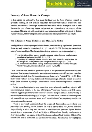 107
Learning of Some Geometric Concepts
In this section we will analyze four areas that have been the focus of recent research in
geometric learning. In each of them researchers have detected evidence of students' non-
standard mathematical knowledge. For each of these areas we will attempt to look at them
through the eyes of category theory and provide an explanation of the sources of that
knowledge. This analysis will permit us to uncover prototype effects with roots in distinct
cognitive models, namely image schematic, metaphoric, metonymic models, and scripts.
The Influence of Visual Prototypes and Metaphoric Models
Prototype effects caused by image schematic models, characterized by a gestalt of a geometrical
figure, are well known by researchers [13, 15,21,40,42,51,53]. They are the most simple
cases ofprototype effects. The characteristics of these prototypes can be summarized by:
(1) a preferred position; namely triangles, squares, rectangles, and parallelograms
must have a horizontal base [13, 21, 51, 53];
(2) symmetry; for example, obtuse triangles with their bases in a smaller side are
not recognized, or a right triangle is thought as a half-triangle [6,13,51];
(3) an overall balanced shape; namely students do not recognize "skinny" triangles,
"pointy" triangles, or extremely small squares [6, 13, 15].
These characteristics provide a good description of the prototypical geometrical figures.
Moreover, these gestalts do not require some characteristics that are significant from a standard
mathematical point of view. For example, sides may be curved or "crooked" [6, 13,40]. There
is also some evidence showing that students form such image schematic models even when
only a verbal definition is given [51]. Students also show a substantial agreement about these
models.
In fact it may happen that in some cases these image schematic models are intermix with
some metonymic models. In the case of triangles, Vinner and Hershkowitz [51] present
evidence suggesting that the "overall balanced" isosceles triangles are taken metonymically as
best examples of the whole category of triangles. This idea can be extended to other categories.
It is reasonable to conjecture that a whole set of"overall balanced" rectangles may stand for the
whole category of rectangles.
There is an overall agreement about the sources of these models. As we have seen
previously, upon entering school, children are able to identify balls, cans, boxes, and other
shapes. Usually in school they learn the names of two-dimensional geometric figures. The first
type of objects is composed of real world objects. Children learn them by manipulation or
observation, and they are capable of identifying them regardless of their position. Objects of the
second kind tend to be learned and used mainly in school. Research has shown [13] that
 