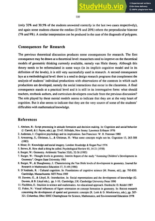 110
(only 32% and 30.5% of the students answered correctly in the last two cases respectively),
and again some students choose the median (21 % and 20%) others the perpendicular bisector
(7% and 9%). A similar interpretation can be produced in the case of the diagonals of polygons.
Consequences for Research
The previous theoretical discussion produces some consequences for research. The first
consequence may be drawn at a theoretical level: researchers need to improve on the theoretical
models of geometric thinking currently available, namely van Hiele theory. Although this
theory needs to be reformulated in some ways (in its implicit cognitive model and in its
definition of the levels), it is still very successfully used in research. A second consequence
lays at a methodological level: there is a need to design research programs that complement the
analysis of students' individual productions with observations of the contexts in which such
productions are developed, namely the social interactions that occur in the classroom. A final
consequence stands at a practical level and it is still in its interrogative form: what should
teachers, textbook authors, and curriculum developers conclude from the previous discussion?
The role played by these mental models seems to indicate that they are at the very heart of
cognition. But it also seems to indicate that they are the very source of some of the students'
difficulties with mathematical knowledge.
References
1. Abelson, R.: Script processing in attitude formation and decision making. In: Cognition and social behavior
(1. Carroll, & J. Payne, eds.), pp. 33-45. Hillsdale, New Jersey: Lawrence Erlbaum 1976
2. Anderson, J.: Cognitive psychology and its implications. San Francisco: W. H. Freeman 1980
3. Armstrong, S., Gleitrnan, L., & Gleitrnan, H.: What some concepts might not be. Cognition 13, 263-308
(1983)
4. Bloor, D.: Knowledge and social imagery. London: Routledge & Kegan Paul 1976
5. Brown, R. How shall a thing be called. Psychological Review 65, 14-21 (1958)
6. Burger, W.: Geometry. Arithmetic Teacher 32(6), 52-56 (1985)
7. Burger, W.: Thought levels in geometry. Interim Report of the study "Assessing Children's Development in
Geometry". Oregon State University 1985
8. Burger, W., & Shaughnessy, J.: Characterizing the Van Hiele levels of development in geometry. Journal for
Research in Mathematics Education 17,3148 (1986)
9. D'Andrade, R. : Cultural cognition. In: Foundations of cognitive science (M. Posner, ed.), pp. 795-830.
Cambridge, Massachusetts: MIT Press 1989
10. Duveen, G., & Lloyd, B.: Introduction. In: Social reprsentations and the development of knowledge (G.
Duveen, & B. Lloyd eds.), pp. 1-10.. Cambridge, UK: Cambridge University Press 1990
11. Fischbein, E.: Intuition in science and mathematics. An educational approach. Dordrecht D. Reidel 1987
12. Fisher, N.: Visual influences of figure orientation on concept formation in geometry. In: Recent research
concerning the development of spatial and geometric concepts (R. Lesh & D. Mierkiewicz, eds.), pp. 307-
321. Columbus, Ohio: ERIC Clearinghouse for Science, Mathematics, and Environmental Education 1978
 