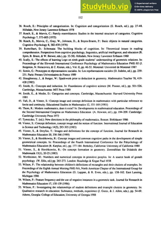 112
36. Rosch, E.: Principles of categorization. In: Cognition and categorization (E. Rosch, ed.), pp. 27-48.
Hillsdale, New Jersey: Lawrence Erlbaum 1978
37. Rosch, E., & Mervis, C.: Family resemblances: Studies in the internal structure of categories. Cognitive
Psychology 7, 573-605 (1975)
38. Rosch, E., Mervis, C., Gray, W., Johnson, D., & Boyes-Braem, P.: Basic objects in natural categories.
Cognitive Psychology 8, 382-439 (1976)
39. Rumelhart, D.: Schemata: The building blocks of cognition. In: Theoretical issues in reading
comprehension. Perspectives from cognitive psychology, linguistics, artificial intelligence, and education (R.
Spiro, B. Bruce, & W. Brewer, eds.), pp. 33-58). Hillsdale, New Jersey: Lawrence Erlbaum 1980
40. Scally, S.: The effects of learning Logo on ninth grade students' understanding of geometric relations. In:
Proceedings of the Eleventh International Conference Psychology of Mathematics Education PME-XI O.
Bergeron, N. Herscovics, & C. Kieran, eds.), Vol. II, pp. 46-52. Montreal: ｕｮｩｶ･ｲｳｩｴｾ＠ de Montreal 1987
41. Semin, G.: Prototypes et representations sociales. In: Les ｲ･ｰｲｾｮｴ｡ｴｩｯｮｳ＠ sociales (D. Jodelet, ed.), pp. 239-
251. Paris: Presses Universitaires de France 1989
42. Shaughnessy, J., & Burger, W.: Spadework prior to deduction in geometry. Mathematics Teacher 78, 419-
428 (1985)
43. Smith, E.: Concepts and induction. In: Foundations of cognitive science (M. Posner, ed.), pp. 501-526.
Cambridge, Massachusetts: MIT Press 1989
44. Smith, E., & Medin, D.: Categories and concepts. Cambridge, Massachusetts: Harvard University Press
1981
45. Tall, D., & Vinner, S.: Concept image and concept definition in mathematics with particular reference to
limits and continuity. Educational Studies in Mathematics 12, 151-169 (1981)
46. Thorn, R.: Modern mathematics, does it exist? In: Developments in mathematical education. Proceedings of
the Second International Congress on Mathematics Education (A. Howson, ed.), pp. 194-209. Cambridge:
Cambridge University Press 1973
47. Tymoczko, T. (ed.): New directions in the philosophy of mathematics. Boston: Birkhl1user 1986
48. Vinner, S.: Concept definition, concept image and the notion of function. International Journal of Education
in Science and Technology 14(3),293-305 (1983)
49. Vinner, S., & Dreyfus, T.: Images and definitions for the concept of function. Journal for Research in
Mathematics Education 20, 356-366 (1989)
50. Vinner, S., & Hershkowitz, R.: Concept images and common cognitive paths in the development of simple
geometrical concepts. In: Proceedings of the Fourth International Conference for the Pshychology of
Mathematics Education (R. Karplus, ed.), pp. 177-184. Berkeley, California: University of California 1980
51. Vinner, S., & Hershkowitz, R.: On concept formation in geometry. Zentralblatt filr Didaktik der
Mathematik 15(1),20-25 (1983)
52. Wertheimer, M.: Numbers and numerical concepts in primitive peoples. In: A source book of gestalt
psychology (W. Ellis, ed.) pp. 265-273. London: Routledge & Kegan Paul 1938
53. Wilson, P.: The relationship between children's definitions of rectangles and their choices of examples. In:
Proceedings of the Eighth Annual Meeting PME-NA, North American Chapter of the International Group for
the Psychology of Mathematics Education (G. Lappan, & R. Even, eds.), pp. 158-162. East Lansing,
Michigan 1986
54. Wilson, P.: Feature frequency and the use of negative instances in a geometric task. Journal for Research in
Mathematics Education 17, 130-139 (1986)
55. Wilson, P.: Investigating the relationships of student definitions and example choices in geometry. In:
Qualitative research in education: Substance, methods, experience (J. Goetz, & J. Allen, eds.), pp. 54-69.
Athens, Georgia: College of Education, University of Georgia 1988
 