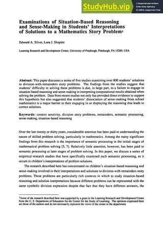 Examinations of Situation-Based Reasoning
and Sense-Making in Students' Interpretations
of Solutions to a Mathematics Story Probleml
Edward A. Silver, Lora J. Shapiro
Learning Research and Development Center, University of Pittsburgh, Pittsburgh, PA 15260, USA
Abstract: This paper discusses a series of five studies examining over 800 students' solutions
to division-with-remainders story problems. The findings from the studies suggest that
students' difficulty in solving these problems is due, in large part, to a failure to engage in
situation-based reasoning and sense-making in interpreting computational results obtained when
solving the problem. Data from recent studies not only has provided direct evidence to support
this hypothesis but also suggested that students' dissociation of sense-making from school
mathematics is a major barrier to their engaging in or displaying the reasoning that leads to
correct solutions.
Keywords: context sensivity, division story problems, remainders, semantic processing,
sense-making, situation-based reasoning
Over the last twenty or thirty years, considerable attention has been paid to understanding the
nature of skilled problem solving, particularly in mathematics. Among the many significant
findings from this research is the importance of semantic processing in the initial stages of
mathematical problem solving [5, 7]. Relatively little attention, however, has been paid to
semantic processing at later stages of problem solving. In this paper, we discuss a series of
empirical research studies that have specifically examined such semantic processing, as it
occurs in children's interpretations of problem solutions.
The research described here has concentrated on children's situation-based reasoning and
sense-making involved in their interpretations and solutions to division-with-remainders story
problems. These problems are particularly rich contexts in which to study situation-based
reasoning and solution interpretations because different problems can be represented with the
same symbolic division expression despite that fact that they have different answers, the
1Some of the research described here was supported by a grant to the Learning Research and Development Center
from the U. S. Department of Education for the Center for the Study of Learning. The opinions expressed here
are those of the authors and do not necessarily represent the views of the center or the department
 