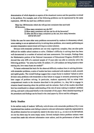114
determination of which depends on aspects of the situational context and the quantities involved
in the problem. For example, each of the following problems can be represented by the same
expression, 100+40, but each has a different answer.
Mary has 100 brownies which she will put into containers that each hold
40 brownies.
1) How many containers can she fill?
2) How many containers will she use for all the brownies?
3) After she fill as many containers as she can, how many brownies
will be left over?
Unlike the case for most other story problems encountered by students in elementary school,
sense-making is not an optional activity in solving these problems, since merely performing an
accurate computation cannot ensure arriving at a correct solution.
Divison-with-remainder problems are not only cognitively complex; they are also quite
difficult for middle school students to solve. Children's difficulty in solving them has been
well-documented in a number of national and state assessments. For example, findings from
the Mathematics portion of the National Assessment of Educational Progress (NAEP) [11]
showed that only 24% of a national sample of 13-year-olds was able to correctly solve the
following problem: "An army bus holds 36 soldiers. If 1,128 soldiers are being bused to their
training site, how many buses are needed?"
To better understand the basis for the observed difficulty students have in solving division-
with-remainder problems, a series of studies has been conducted with students in sixth, seventh
and eighth grades. The overall findings suggest that a major factor in students' failure to solve
division story problems with remainders is their failure to engage in semantic processing in the
later stages of problem solving. In particular, students apparently fail to relate their
computational results to the situation described in the problem; i.e., they fail to engage in
situation-based reasoning about the problem and the solution. Each of the studies described
here has contributed to a deeper understanding of the role of sense-making in students' problem
solving, and each is discussed briefly in the remainder of this paper. More detailed reporting of
the procedures and findings cilll be found in the cited papers by Silver and his colleagues.
Early Studies
In the earliest study of students' difficulty with division-with-remainder problems [14], it was
hypothesized that students were failing to attend to relevant information implicitly represented in
the problem situation but not explicitly stated in the story text (e. g., no one is to be left behind;
on one bus there may be some ｾｰｴｹ＠ seats). Several multiple-choice problem variants were
created that made this relevant information more salient, and the performance of about 160
 