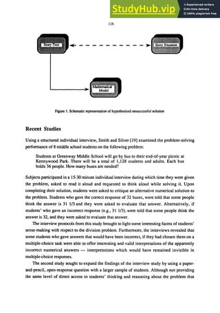 116
... ---------- ..
Figure 1. Schematic representation of hypothesized unsuccessful solution
Recent Studies
Using a structured individual interview, Smith and Silver [19] examined the problem-solving
performance of 8 middle school students on the following problem:
Students at Greenway Middle School will go by bus to their end-of-year picnic at
Kennywood Park. There will be a total of 1,128 students and adults. Each bus
holds 36 people. How many buses are needed?
Subjects participated in a 15-30 minute individual interview during which time they were given
the problem, asked to read it aloud and requested to think aloud while solving it. Upon
completing their solution, students were asked to critique an alternative numerical solution to
the problem. Students who gave the correct response of 32 buses, were told that some people
think the answer is 31 1/3 and they were asked to evaluate that answer. Alternatively, if
students' who gave an incorrect response (e.g., 31 1/3), were told that some people think the
answer is 32, and they were asked to evaluate that answer.
The interview protocols from this study brought to light some interesting facets of students'
sense-making with respect to the division problem. Furthermore, the interviews revealed that
some students who gave answers that would have been incorrect, if they had chosen them on a
multiple-choice task were able to offer interesting and valid interpretations of the apparently
incorrect numerical answers - interpretations which would have remained invisible in
multiple-choice responses.
The second study sought to expand the findings of the interview study by using a paper-
and-pencil, open-response question with a larger sample of students. Although not providing
the same level of direct access to students' thinking and reasoning about the problem that
 