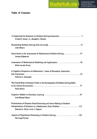 Table of Contents
A Framework for Research on Problem-Solving Instruction. . . . . . . . . . . . . . . . . . .. 1
Frank K. Lester, Jr., Randalll. Charles
Researching Problem Solving from the Inside . . . . . . . . . . . ; . . . . . . . . . . . . . . . . . 17
John Mason
Some Issues in the Assessment of Mathematical Problem Solving. . . . . . . . . . . . . .. 37
Jeremy Kilpatrick
Assessment of Mathematical Modelling and Applications ......................45
Henkvan tier Kooij
A Cognitive Perspective on Mathematics: Issues of Perception, Instruction,
and Assessment ................................................. 61
Patricia A. Alexander
The Crucial Role of Semantic Fields in the Development of Problem Solving Skills
in the School Environment ......................................... 77
Paolo Boero
Cognitive Models in Geometry Learning ................................ 93
Jose Manuel Matos
Examinations of Situation-Based Reasoning and Sense-Making in Students'
Interpretations of Solutions to a Mathematics Story Problem .................. 113
Edward A. Silver, Lora J. Shapiro
Aspects of Hypothetical Reasoning in Problem Solving ..................... 125
PierLuigi Fe"ari
 
