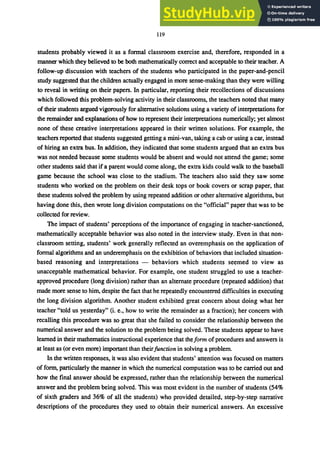 119
students probably viewed it as a formal classroom exercise and, therefore, responded in a
manner which they believed to be both mathematically correct and acceptable to their teacher. A
follow-up discussion with teachers of the students who participated in the paper-and-pencil
study suggested that the children actually engaged in more sense-making than they were willing
to reveal in writing on their papers. In particular, reporting their recollections of discussions
which followed this problem-solving activity in their classrooms, the teachers noted that many
of their students argued vigorously for alternative solutions using a variety of interpretations for
the remainder and explanations of how to represent their interpretations numerically; yet almost
none of these creative interpretations appeared in their written solutions. For example, the
teachers reported that students suggested getting a mini-van, taking a cab or using a car, instead
of hiring an extra bus. In addition, they indicated that some students argued that an extra bus
was not needed because some students would be absent and would not attend the game; some
other students said that if a parent would come along, the extra kids could walk to the baseball
garne because the school was close to the stadium. The teachers also said they saw some
students who worked on the problem on their desk tops or book covers or scrap paper, that
these students solved the problem by using repeated addition or other alternative algorithms, but
having done this, then wrote long division computations on the "official" paper that was to be
collected for review.
The impact of students' perceptions of the importance of engaging in teacher-sanctioned,
mathematically acceptable behavior was also noted in the interview study. Even in that non-
classroom setting, students' work generally reflected an overemphasis on the application of
formal algorithms and an underemphasis on the exhibition of behaviors that included situation-
based reasoning and interpretations - behaviors which students seemed to view as
unacceptable mathematical behavior. For example, one student struggled to use a teacher-
approved procedure (long division) rather than an alternate procedure (repeated addition) that
made more sense to him, despite the fact that he repeatedly encountered difficulties in executing
the long division algorithm. Another student exhibited great concern about doing what her
teacher "told us yesterday" (i. e., how to write the remainder as a fraction); her concern with
recalling this procedure was so great that she failed to consider the relationship between the
numerical answer and the solution to the problem being solved. These students appear to have
learned in their mathematics instructional experience that theform of procedures and answers is
at least as (or even more) important than theirfunction in solving a problem.
In the written responses, it was also evident that students' attention was focused on matters
of form, particularly the manner in which the numerical computation was to be carried out and
how the final answer should be expressed, rather than the relationship between the numerical
answer and the problem being solved. This was most evident in the number of students (54%
of sixth graders and 36% of all the students) who provided detailed, step-by-step narrative
descriptions of the procedures they used to obtain their numerical answers. An excessive
 