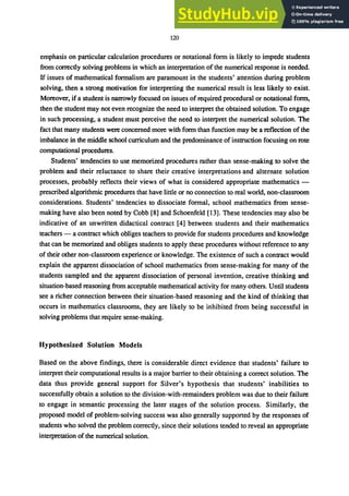 120
emphasis on particular calculation procedures or notational form is likely to impede students
from correctly solving problems in which an interpretation of the numerical response is needed.
If issues of mathematical formalism are paramount in the students' attention during problem
solving, then a strong motivation for interpreting the numerical result is less likely to exist.
Moreover, if a student is narrowly focused on issues ofrequired procedural or notational form,
then the student may not even recognize the need to interpret the obtained solution. To engage
in such processing, a student must perceive the need to interpret the numerical solution. The
fact that many students were concerned more with fonn than function may be a reflection of the
imbalance in the middle school curriculum and the predominance of instruction focusing on rote
computational procedures.
Students' tendencies to use memorized procedures rather than sense-making to solve the
problem and their reluctance to share their creative interpretations and alternate solution
processes, probably reflects their views of what is considered appropriate mathematics -
prescribed algorithmic procedures that have little or no connection to real world, non-classroom
considerations. Students' tendencies to dissociate formal, school mathematics from sense-
making have also been noted by Cobb [8] and Schoenfeld [13]. These tendencies may also be
indicative of an unwritten didactical contract [4] between students and their mathematics
teachers - a contract which obliges teachers to provide for students procedures and knowledge
that can be memorized and obliges students to apply these procedures without reference to any
of their other non-classroom experience or knowledge. The existence of such a contract would
explain the apparent dissociation of school mathematics from sense-making for many of the
students sampled and the apparent dissociation of personal invention, creative thinking and
situation-based reasoning from acceptable mathematical activity for many others. Until students
see a richer connection between their situation-based reasoning and the kind of thinking that
occurs in mathematics classrooms, they are likely to be inhibited from being successful in
solving problems that require sense-making.
Hypothesized Solution Models
Based on the above findings, there is considerable direct evidence that students' failure to
interpret their computational results is a major barrier to their obtaining a correct solution. The
data thus provide general support for Silver's hypothesis that students' inabilities to
successfully obtain a solution to the division-with-remainders problem was due to their failure
to engage in semantic processing the later stages of the solution process. Similarly, the
proposed model of problem-solving success was also generally supported by the responses of
students who solved the problem correctly, since their solutions tended to reveal an appropriate
interpretation of the numerical solution.
 