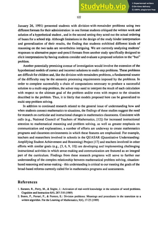 122
January 26, 1991) presented students with division-with-remainder problems using two
different formats for their administration: in one format students critiqued the written work and
solution of a hypothetical student, and in the second setting they acted out the actual ordering
of buses for a school trip. Although limitations in the design of the study hinder interpretation
and generalization of their results, the finding that students exhibited different kinds of
reasoning on the two tasks are nevertheless intriguing. We are currently analyzing students'
responses to alternative paper-and-pencil formats from another study specifically designed to
elicit interpretations by having students consider and evaluate a proposed solution to the "bus"
problem.
Another potentially promising avenue of investigation would involve the extension of the
hypothesized models ofcorrect and incorrect solutions to multi-step problems. These problems
are difficult for children and, like the division-with-remainders problems, a fundamental source
of the difficulty may be the semantic processing requirements imposed by the problems. In
order to complete successfully a chain of computations necessary to produce a successful
solution to a multi-step problem, the solver may need to interpret the result of each calculation
with respect to the ultimate goal of the problem and/or even with respect to the situation
described in the problem. Thus, it is likely that models proposed here can be generalized to
multi-step problem solving.
In addition to continued research related to the general issue of understanding how and
when students connect mathematics to situations, the findings of these studies suggest the need
for research on curricular and instructional changes in mathematics classrooms. Consistent with
calls (e.g., National Council of Teachers of Mathematics, [12]) for increased instructional
attention to mathematical reasoning and problem solving, as well as greater emphasis on
communication and explanations, a number of efforts are underway to create mathematics
programs and classroom environments in which these features are emphasized. For example,
teachers and researchers involved in schools in the QUASAR (Quantitative Understanding:
Amplifying Student Achievement and Reasoning) Project [17] and teachers involved in other
efforts with similar goals (e.g., [3, 6, 9, 10]) are developing and implementing challenging
instructional activities in which sense-making and communication are featured as an integral
part of the curriculum. Findings from these research programs will serve to further our
understanding of the complex relationship between mathematical problem solving, situation-
based reasoning and sense-making - this understanding is critical to our meeting the goals of the
broad-based reforms currently called for in mathematics programs and assessments.
References
1. Baranes, R., Perry, M., & Stigler, J.: Activation of real-world knowledge in the solution of word problems.
Cognition and Instruction 6(4), 287-318 (1989)
2. Boero, P., Ferrari, P., & Ferrero, E.: Division problems: Meanings and procedures in the transition to a
written algorithm. For the Learning of Mathematics, 9(4),17-25 (1989)
 