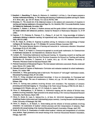 123
3. Bransford, J., Hasselbring, T., Barron, B., Kulewicz, S., Littlefield, J., & Goin, L.: Use of macro<ontexts to
facilitate mathematical thinking.. In: The teaching and assessing of mathematical problem solving (R. Charles
& E. Silver, eds.), pp. 125-147. Reston, VA: LEA & NCTM, 1989
4. Brousseau, G.: The crucial role of the didactical contract in the analysis and construction of situations in
teaching and learning mathematics (Occasional Paper No. 54). Bielefeld, FRG: UniversiUlt Bielefeld, Institut
fUr Didaktik der Mathematik, November 1984
5. Carpenter, T., Hiebert, J., & Moser, J.: Problem structure and first grade children's initial solution processes
for simple addition and subtraction problems. Journal for Research in Mathematics Education 12,27-39
(1981)
6. Carpenter, T. P., Fennema, E., Peterson, P. L., Chaing, C., & Loef, M.: Using knowledge of children's
mathematics thinking in classroom teaching: An experimental study. American Educational Research Journal
26(4),499-532 (1989)
7. Chi, M., Glaser, R., & Rees, E.: Expertise in problem solving. In: Advances in the psychology of human
intelligence (R. Sternberg, ed.), pp. 7-75. Hillsdale, NJ: Lawrence Erlbaum Associates 1982
8. Cobb, P.: The tension between theories of learning and instruction in mathematics education. Educational
Psychologist 23 (2), 87-103 (1988)
9. Cobb, P., Wood, T., & Yackel, E.: Constructivist approach to second grade mathematics. In: Constructivism
in mathematics education (E. von Glasersfeld ed.). Dordrecht Kluwer 1991
10. Lampert, M.: Connecting mathematical teaching and learning. In: Integrating research on teaching and
learning mathematics: Papers from the First Wisconsin Symposium for Research on Teaching and Learning
Mathematics (E. Fennema, T. Carpenter, & S. Lamon, eds.), pp. 132-165. Madison: University of
Wisconsin, Wisconsin Center for Education Research 1988
11. National Assessment of Educational Progress: The third national mathematics assessment Results, trends and
issues. Denver, CO: Author 1985
12. National Council of Teachers of Mathematics: Curriculum and evaluation standards for school mathematics.
Reston, VA: Author 1989
13. Schoenfeld, A.: When good teaching leads to bad results: The disasters of"well taught" mathematics courses.
Educational Psychologist 23(2), 87-103 (1988)
14. Silver, E.: Using conceptual and procedural knowledge: A focus on relationships. In: Conceptual and
procedural knowledge: The case of mathematics (1. Hiebert, ed.), pp. 181-189. Hillsdale, NJ: Lawrence
Erlbaum 1986
15. Silver, E.: Solving story problems involving division with remainders: The importance of semantic
processing and referential mapping. In: Proceedings of the Tenth Annual Meeting of PME-NA (M. Behr, C.
Lacampagne & M. Wheeler, eds.), pp. 127-133. DeKalb, IL: Author 1988
16. Silver, E., Mukhopadhyay, S., & Gabriele, A.: Referential mapping and the solution of division story
problems involving remainders. Paper presented at the annual meeting of the American Educational Research
Association, San Francisco, Maich 1989
17. Silver, E., Smith, M., Lane, S., Salmon-Cox, L., & Stein, M.: QUASAR (Quantitative Understanding:
Amplifying Student Achievement and Understanding) project summary. Learning Research and Development
Center, University of Pittsburgh, Fall 1990
18. Silver, E., Shapiro, L., & Deutsch, A.: Sense-making and the solution of division problems involving
remainders: An examination of students' solution processes and their interpretations of solutions. Paper
presented at the annual meeting of the American Educational Research Association, Chicago, April 1991
19. Smith, M. & Silver, E.: Examination of middle school students' solutions and interpretations of a division
story problem. Paper presented at the annual meeting of the American Educational Research Association,
Chicago, April 1991
 
