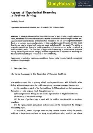 Aspects of Hypothetical Reasoning
in Problem Solving
Pier Luigi Ferrari
Dipartimento di Matematica, UniversitA, Via L. B. Alberti, 4, 16132 Genova, Italia
Abstract: In some problem situations, conditional fOnDs, as well as other complex syntactical
fOnDs, have been widely found in children's reports of their own resolution procedures. This
happens mainly in arithmetical problems (when children do not yet know algorithms to solve
them) or in complex geometrical problems (with a crucial presence of figures). In most cases,
these fOnDS may be related to hypotheses stated and checked by the pupil. The ability at
producing conditional fOnDS in problem-solving environment seems to be correlated to
problem-solving skills. The functions of hypothetical reasoning in mathematical problem-
solving are investigated and the interplay between the production of hypothetical reasoning and
the comprehension oflogical connectives is discussed briefly.
Keywords: hypothetical reasoning, conditional fOnDS, verbal reports, logical connectives,
problem solving strategies
1. Introduction
1.1. Verbal Language in the Resolution of Complex Problems
It is widely accepted that, in primary school, pupils generally meet with difficulties when
dealing with complex problems, i.e. problems requiring a strategy with more than one step.
At this regard the research of the Genova Group [2, 5) has pointed out the importance of
the mastery of verbal language for all the pupils related to:
(i) the comprehension through the text and the representation of the problem situation;
(ii) the design of a resolution strategy;
(iii) the need of pupils to keep in touch with the problem situation while perfonDing a
procedure.
(iv) the representation, comparison and discussion in the classroom of the strategies
produced by pupils.
As regards (ii), verbal language seems to play a major function mainly in complex
problems, or in problems pupils do not know any algorithm to solve; pupils do not rely on
 