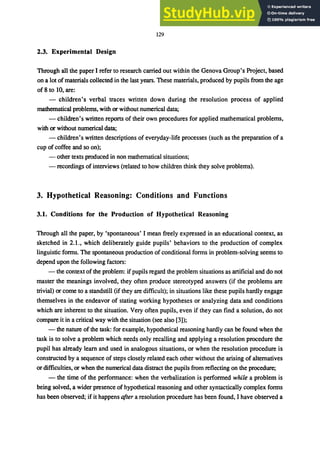129
2.3. Experimental Design
Through all the paper I refer to research carried out within the Genova Group's Project, based
on a lot of materials collected in the last years. These materials, produced by pupils from the age
of 8 to 10, are:
- children's verbal traces written down during the resolution process of applied
mathematical problems, with or without numerical data;
- children's written reports of their own procedures for applied mathematical problems,
with or without numerical data;
- children's written descriptions of everyday-life processes (such as the preparation of a
cup of coffee and so on);
- other texts produced in non mathematical situations;
- recordings of interviews (related to how children think they solve problems).
3. Hypothetical Reasoning: Conditions and Functions
3.1. Conditions for the Production of Hypothetical Reasoning
Through all the paper, by 'spontaneous' I mean freely expressed in an educational context, as
sketched in 2.1., which deliberately guide pupils' behaviors to the production of complex
linguistic forms. The spontaneous production of conditional forms in problem-solving seems to
depend upon the following factors:
- the context of the problem: if pupils regard the problem situations as artificial and do not
master the meanings involved, they often produce stereotyped answers (if the problems are
trivial) or come to a standstill (if they are difficult); in situations like these pupils hardly engage
themselves in the endeavor of stating working hypotheses or analyzing data and conditions
which are inherent to the situation. Very often pupils, even if they can find a solution, do not
compare it in a critical way with the situation (see also [3]);
- the nature of the task: for example, hypothetical reasoning hardly can be found when the
task is to solve a problem which needs only recalling and applying a resolution procedure the
pupil has already learn and used in analogous situations, or when the resolution procedure is
constructed by a sequence of steps closely related each other without the arising of alternatives
or difficulties, or when the numerical data distract the pupils from reflecting on the procedure;
- the time of the performance: when the verbalization is performed while a problem is
being solved, a wider presence of hypothetical reasoning and other syntactically complex forms
has been observed; if it happens after a resolution procedure has been found, I have observed a
 