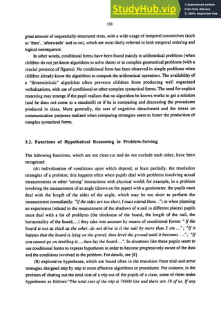 130
great amount of sequentially-structured texts, with a wide usage of temporal connectives (such
as 'then', 'afterwards' and so on), which are most likely referred to both temporal ordering and
logical consequence.
In other words, conditional forms have been found mainly in arithmetical problems (when
children do not yet know algorithms to solve them) or in complex geometrical problems (with a
crucial presence of figures). No conditional form has been observed in simple problems when
children already know the algorithms to compute the arithmetical opemtions. The availability of
a "deterministic" algorithm often prevents children from producing well organized
verbalizations, with use of conditional or other complex syntactical forms. The need for explicit
reasoning may emerge if the pupil realizes that no algorithm he knows works to get a solution
(and he does not come to a standstill) or if he is comparing and discussing the procedures
produced in class. More generally, the sort of cognitive detachment and the stress on
communication purposes realized when comparing strategies seem to foster the production of
complex syntactical forms.
3.2. Functions of Hypothetical Reasoning in Problem-Solving
The following functions, which are not clear-cut and do not exclude each other, have been
recognized:
(A) individuation of conditions upon which depend, at least partially, the resolution
strategies of a problem; this happens often when pupils deal with problems involving actual
measurements or other 'strong' interactions with physical world; for example, in a problem
involving the measurement of an angle (dmwn on the paper) with a goniometer, the pupils must
deal with the length of the sides of the angle, which may be too short to perform the
measurement immediately: "ifthe sides are too short, I must extend them..."; or when planning
an experiment (related to the measurement of the shadows of a nail in different places) pupils
must deal with a lot of problems (the thickness of the board, the length of the nail, the
horizontality of the board,...) they take into account by means of conditional forms: " If the
board is not as thick as the other, do not drive in it the nail by more than 2 cm ..." ; "If it
happen that the board is lying on the gravel, then level the ground until it becomes ...."; "If
you cannot go on levelling it..., then lay the board .. .". In situations like these pupils seem to
use conditional forms to express hypotheses in order to become progressively aware of the data
and the conditions involved in the problem. For details, see [8].
(B) explorative hypotheses, which are found often in the transition from trial-and-error
strategies designed step by step to more effective algorithms or procedures. For instance, in the
problem of sharing out the total cost of a trip out of the pupils of a class, some of them make
hypotheses as follows:"The total cost of the trip is 74000 lire and there are 19 ofus. If any
 