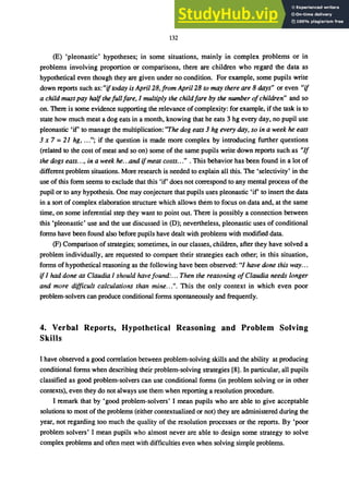 132
(E) 'pleonastic' hypotheses; in some situations, mainly in complex problems or in
problems involving proportion or comparisons, there are children who regard the data as
hypothetical even though they are given under no condition. For example, some pupils write
down reports such as: "iftoday is April 28, from April 28 to may there are 8 days" or even "if
a child must pay half the full fare, I multiply the childfare by the number ofchildren" and so
on. There is some evidence supporting the relevance of complexity: for example, if the task is to
state how much meat a dog eats in a month, knowing that he eats 3 hg every day, no pupil use
pleonastic 'if' to manage the multiplication: "The dog eats 3 hg every day, so in a week he eats
3 x 7 = 21 hg, ..."; if the question is made more complex by introducing further questions
(related to the cost of meat and so on) some of the same pupils write down reports such as "If
the dogs eats..., in a week he...and ifmeat costs..." . This behavior has been found in a lot of
different problem situations. More research is needed to explain all this. The 'selectivity' in the
use of this fonn seems to exclude that this 'if' does not correspond to any mental process of the
pupil or to any hypothesis. One may conjecture that pupils uses pleonastic 'if to insert the data
in a sort of complex elaboration structure which allows them to focus on data and, at the same
time, on some inferential step they want to point out. There is possibly a connection between
this 'pleonastic' use and the use discussed in (D); nevertheless, pleonastic uses of conditional
fonns have been found also before pupils have dealt with problems with modified data.
(F) Comparison of strategies; sometimes, in our classes, children, after they have solved a
problem individually, are requested to compare their strategies each other; in this situation,
fonns of hypothetical reasoning as the following have been observed: "I have done this way...
if I had done as Claudia I should have found:... Then the reasoning ofClaudia needs longer
and more difficult calculations than mine.. .". This the only context in which even poor
problem-solvers can produce conditional fonns spontaneously and frequently.
4. Verbal Reports, Hypothetical Reasoning and Problem Solving
Skills
I have observed a good correlation between problem-solving skills and the ability at producing
conditional fonns when describing their problem-solving strategies [8]. In particular, all pupils
classified as good problem-solvers can use conditional fonns (in problem solving or in other
contexts), even they do not always use them when reporting a resolution procedure.
I remark that by 'good problem-solvers' I mean pupils who are able to give acceptable
solutions to most of the problems (either contextualized or not) they are administered during the
year, not regarding too much the quality of the resolution processes or the reports. By 'poor
problem solvers' I mean pupils who almost never are able to design some strategy to solve
complex problems and often meet with difficulties even when solving simple problems.
 