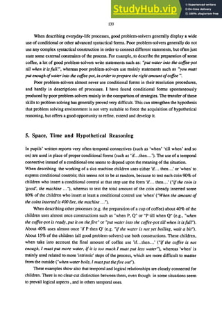 133
When describing everyday-life processes, good problem-solvers generally display a wide
use of conditional or other advanced syntactical forms. Poor problem-solvers generally do not
use any complex syntactical construction in order to connect different statements, but often just
state some external constraints of the process. For example, to describe the preparation of some
coffee, a lot of good problem-solvers write statements such as: "put water into the coffee-pot
till when it isfull.", whereas poor problem-solvers use mainly statements such as "you must
put enough ofwater into the coffee-pot, in order to prepare the right amount ofcoffee".
Poor problem-solvers almost never use conditional forms in their resolution procedures,
and hardly in descriptions of processes. I have found conditional forms spontaneously
produced by poor problem-solvers mainly in the comparison of strategies. The transfer of these
skills to problem solving has generally proved very difficult. This can strengthen the hypothesis
that problem solving environment is not very suitable to force the acquisition of hypothetical
reasoning, but offers a good opportunity to refine, extend and develop it.
5. Space, Time and Hypothetical Reasoning
In pupils' written reports very often temporal connectives (such as 'when' 'till when' and so
on) are used in place of proper conditional forms (such as 'if...then...'). The use of a temporal
connective instead of a conditional one seems to depend upon the meaning of the situation.
When describing the working of a slot-machine children uses either 'if... then.. .' or 'when' to
express conditional controls; this seems not to be at random, because to test each coin 90% of
children who insert a conditional control at that step use the form 'if. .. then...' ("if the coin is
'good', the machine .. ."), whereas to test the total amount of the coin already inserted some
80% of the children who insert at least a conditional control use 'when' ("When the amount of
the coins inserted is 400 lire, the machine ...").
When describing other processes (e.g. the preparation of a cup of coffee) about 40% of the
children uses almost once constructions such as "when P, Q" or "P till when Q" (e.g., "when
the coffee-pot is ready, put it on the fire" or "put water into the coffee-pot till when it is full").
About 40% uses almost once 'if P then Q' (e.g. "if the water is not yet boiling, wait a bit").
About 15% of the children (all good problem-solvers) use both constructions. These children,
when take into account the final amount of coffee use 'if...then.. .' ("if the coffee is not
enough, I must put more water, if it is too much I must put less water"), whereas 'when' is
mainly used related to more 'intrinsic' steps of the process, which are more difficult to master
from the outside ("when water boils, I must put the fire out").
These examples show also that temporal and logical relationships are closely connected for
children. There is no clear-cut distinction between them, even though in some situations seem
to prevail logical aspects, and in others temporal ones.
 