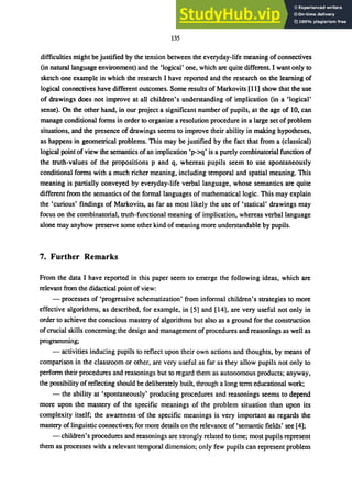 135
difficulties might be justified by the tension between the everyday-life meaning of connectives
(in natura1language environment) and the 'logical' one, which are quite different. I want only to
sketch one example in which the research I have reported and the research on the learning of
logical connectives have different outcomes. Some results of Markovits [11] show that the use
of drawings does not improve at all children's understanding of implication (in a 'logical'
sense). On the other hand, in our project a significant number of pupils, at the age of 10, can
manage conditional forms in order to organize a resolution procedure in a large set of problem
situations, and the presence of drawings seems to improve their ability in making hypotheses,
as happens in geometrical problems. This may be justified by the fact that from a (classical)
logical point of view the semantics of an implication 'p->q' is a purely combinatorial function of
the truth-values of the propositions p and q, whereas pupils seem to use spontaneously
conditional forms with a much richer meaning, including temporal and spatial meaning. This
meaning is partially conveyed by everyday-life verbal language, whose semantics are quite
different from the semantics of the formal languages of mathematical logic. This may explain
the 'curious' findings of Markovits, as far as most likely the use of 'statical' drawings may
focus on the combinatorial, truth-functional meaning of implication, whereas verbal language
alone may anyhow preserve some other kind of meaning more understandable by pupils.
7. Further Remarks
From the data I have reported in this paper seem to emerge the following ideas, which are
relevant from the didactical point of view:
- processes of 'progressive schematization' from informal children's strategies to more
effective algorithms, as described, for example, in [5] and [14], are very useful not only in
order to achieve the conscious mastery of algorithms but also as a ground for the construction
of crucial skills concerning the design and management ofprocedures and reasonings as well as
programming;
- activities inducing pupils to reflect upon their own actions and thoughts, by means of
comparison in the classroom or other, are very useful as far as they allow pupils not only to
perform their procedures and reasonings but to regard them as autonomous products; anyway,
the possibility ofreflecting should be deliberately built, through a long term educational work;
- the ability at 'spontaneously' producing procedures and reasonings seems to depend
more upon the mastery of the specific meanings of the problem situation than upon its
complexity itself; the awareness of the specific meanings is very important as regards the
mastery oflinguistic connectives; for more details on the relevance of 'semantic fields' see [4];
- children's procedures and reasonings are strongly related to time; most pupils represent
them as processes with a relevant temporal dimension; only few pupils can represent problem
 