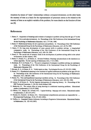 136
situations by means of 'static' relationships without a temporal dimension; on the other hand,
the mastery of time as a basis for the representation of processes seems to be related to the
mastery of time as an explicit variable of the problem; for more details on the function of time
see [9].
References
1. Boero, P.: Acquisition of meanings and evolution of strategies in problem solving from the age of 7 to the
age of 11 in a curricular environment. In: Proceedings of the 12th Conference of the International Group
for the Psychology of Mathematics Education, vo1.l, 177-184, 1988.
2. Boero, P.: Mathematical literacy for all: experiences and problems. In: Proceedings of the 13th Conference
of the International Group for the Psychology of Mathematics Education, vol.1, 62-76, 1989.
3. Boero, P.: On long term development of some general skills in problem solving: a longitudinal
comparative study. In: Proceedings of the 14th Conference of the International Group for the
Psychology of Mathematics Education, vo1.2, 169-176, 1990.
4. Boero, P.: The crucial role of semantic fields in the development of problem-solving skills in the school
environment. (in this volume), 1991.
5. Boero, P., Ferrari, P. L., & Ferrero, E.: Division Problems: Meanings and procedures in the transition to a
written algorithm. For the Learning of Mathematics 9(3), 17-25 (1989).
6. Bondesan, M. G, & Ferrari, P. L.: The active comparison of strategies in problem-solving: an exploratory
study. In: Proceedings of the 15th Conference of the International Group for the Psychology of
Mathematics Education 1991.
7. Ericsson, K. A., & Simon, H. A.: Verbal reports as data. Psychological Review,.87, 215-251 (1980).
8. Ferrari, P. L.: Hypothetical reasoning in the resolution of applied mathematical problems at the ages of 8-10.
In: Proceedings of the 13th Conference of the International Group for the Psychology of Mathematics
Education, VoU, 260-267, 1989.
9. Ferrari, P.L.: Time and hypothetical reasoning in problem solving. In: Proceedings of the 14th Conference
of the International Group for the Psychology of Mathematics Education, vo1.2, 185-192, 1990.
10. Lemut, E. & Ferrero, E.: On the linguistic prerequisites of computing literacy. In: Proceedings of the
IFIP Technical Committee, 3.139-144, North Holland 1988.
11. MarkovilS, H.: The curious effect of using drawings in conditional reasoning problems. Educational
studies in mathematics,17, 81-87 (1986)
12. O'Brien, T.C., Shapiro, BJ. & Reali, N.C.: Logical thinking - language and context. Educational studies
in mathematics, 4.201-219 (1971)
13. Rumain, B., Connell,I. & Braine, D.S.: Conversational comprehension processes are responsible for ...•
Developmental Psychology, 19 (4),471-481 (1983).
14. Treffers, A.: Integrated Column Arithmetic According to Progressive Schematization. Educational Studies
in Mathematics, 18, 125-145 (1987)
 