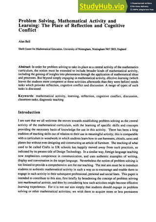 Problem Solving, Mathematical Activity and
Learning: The Place of Reflection and Cognitive
Conflict
Alan Bell
Shell Centre for Mathematical Education, University of Nottingham, Nottingham N67 2RD, England
Abstract: In order for problem solving to take its place as a central activity of the mathematics
curriculum, the notion must be extended to include broader kinds of mathematical activity,
including the gaining of insights into phenomena through the application of mathematical ideas
and processes. But beyond simply engaging in mathematical activity, efective learning (which
leaves the students more competent at these activities afterwards than they were before) needs
tasks which provoke reflection, cognitive conflict and discussion. A range of types of such
tasks is discussed.
Keywords: mathematical actIvIty, learning, reflection, cognitive conflict, discussion,
classroom tasks, diagnostic teaching
Introduction
I am sure that we all welcome the moves towards establishing problem solving as the central
activity of the mathematical curriculum, with the learning of specific skills and concepts
providing the necessary basis of knowledge for use in this activity. There has been a long
tradition of teaching skills out of relation to their use in meaningful activity; this is comparable
with a curriculum in woodwork in which students learn how to use hammers, chisels, saws and
planes but without ever designing and constructing an article of furniture. The teaching of what
used to be called Crafts in UK schools has happily moved away from such practices, as
indicated by its present title of Design Technology. In a similar way, foreign language teaching
now emphasizes competence in communication, and uses authentic examples of writing,
display and conversation in the target language. Nevertheless the notion of problem solving is
too limited to provide a comprehensive aim for our teaching. The real aim must be to introduce
students to authentic mathematical activity in such a way as to encourage and enable them to
engage in such activity in their subsequent professional, personal and social lines. This paper is
intended to contribute to this aim, first briefly by broadening the concept of problem solving
into mathematical activity, and then by considering how such activities might become effective
learning experiences. For it is not our aim simply that students should engage in problem
solving or other mathematical activities; we wish them to acquire more or less permanent
 