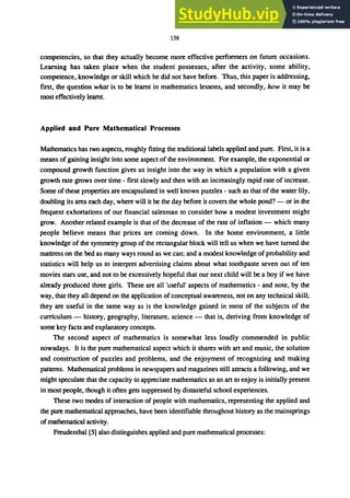 138
competencies, so that they actually become more effective perfonners on future occasions.
Learning has taken place when the student possesses, after the activity, some ability,
competence, knowledge or skill which he did not have before. Thus, this paper is addressing,
first, the question what is to be learnt in mathematics lessons, and secondly, how it may be
most effectively learnt.
Applied and Pure Mathematical Processes
Mathematics has two aspects, roughly fitting the traditional labels applied and pure. First, it is a
means of gaining insight into some aspect of the environment. For example, the exponential or
compound growth function gives us insight into the way in which a population with a given
growth rate grows over time - first slowly and then with an increasingly rapid rate of increase.
Some ofthese propenies are encapsulated in well known puzzles - such as that of the water lily,
doubling its area each day, where will it be the day before it covers the whole pond? - or in the
frequent exhortations of our financial salesman to consider how a modest investment might
grow. Another related example is that of the decrease of the rate of inflation - which many
people believe means that prices are coming down. In the home environment, a little
knowledge of the symmetry group of the rectangular block will tell us when we have turned the
mattress on the bed as many ways round as we can; and a modest knowledge of probability and
statistics will help us to interpret advertising claims about what toothpaste seven out of ten
movies stars use, and not to be excessively hopeful that our next child will be a boy if we have
already produced three girls. These are all 'useful' aspects of mathematics - and note, by the
way, that they all depend on the application of conceptual awareness, not on any technical skill;
they are useful in the same way as is the knowledge gained in most of the subjects of the
curriculum - history, geography, literature, science - that is, deriving from knowledge of
some key facts and explanatory concepts.
The second aspect of mathematics is somewhat less loudly commended in public
nowadays. It is the pure mathematical aspect which it shares with art and music, the solution
and construction of puzzles and problems, and the enjoyment of recognizing and making
patterns. Mathematical problems in newspapers and magazines still attracts a following, and we
might speculate that the capacity to appreciate mathematics as an art to enjoy is initially present
in most people, though it often gets suppressed by distasteful school experiences.
These two modes of interaction of people with mathematics, representing the applied and
the pure mathematical approaches, have been identifiable throughout history as the mainsprings
of mathematical activity.
Freudenthal [5] also distinguishes applied and pure mathematical processes:
 