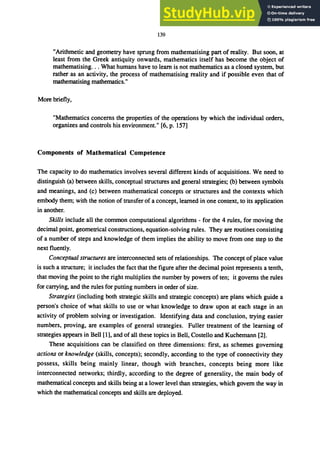 139
"Arithmetic and geometry have sprung from mathematising part of reality. But soon, at
least from the Greek antiquity onwards, mathematics itself has become the object of
mathematising... What humans have to learn is not mathematics as a closed system, but
rather as an activity, the process of mathematising reality and if possible even that of
mathematising mathematics."
More briefly,
"Mathematics concerns the properties of the operations by which the individual orders,
organizes and controls his environment." [6, p. 157]
Components of Mathematical Competence
The capacity to do mathematics involves several different kinds of acquisitions. We need to
distinguish (a) between skills, conceptual structures and general strategies; (b) between symbols
and meanings, and (c) between mathematical concepts or structures and the contexts which
embody them; with the notion of transfer of a concept, learned in one context, to its application
in another.
Skills include all the common computational algorithms - for the 4 rules, for moving the
decimal point, geometrical constructions, equation-solving rules. They are routines consisting
of a number of steps and knowledge of them implies the ability to move from one step to the
next fluently.
Conceptual structures are interconnected sets ofrelationships. The concept of place value
is such a structure; it includes the fact that the figure after the decimal point represents a tenth,
that moving the point to the right multiplies the number by powers of ten; it governs the rules
for carrying, and the rules for putting numbers in order of size.
Strategies (including both strategic skills and strategic concepts) are plans which guide a
person's choice of what skills to use or what knowledge to draw upon at each stage in an
activity of problem solving or investigation. Identifying data and conclusion, trying easier
numbers, proving, are examples of general strategies. Fuller treatment of the learning of
strategies appears in Bell [I], and of all these topics in Bell, Costello and Kuchemann [2].
These acquisitions can be classified on three dimensions: first, as schemes governing
actions or knowledge (skills, concepts); secondly, according to the type of connectivity they
possess, skills being mainly linear, though with branches, concepts being more like
interconnected networks; thirdly, according to the degree of generality, the main body of
mathematical concepts and skills being at a lower level than strategies, which govern the way in
which the mathematical concepts and skills are deployed.
 