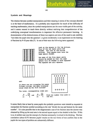 140
Symbols and Meanings
The relation between symbol-manipulations and their meaning in terms of the concepts denoted
is at the heart of mathematics. It is probably also responsible for much of the difficulty of
teaching mathematics, since the symbol-manipulations are the most visible part of the activity,
and it seems natural to teach them directly without realising that comprehension of the
underlying conceptual transformations is important for effective permanent learning. A
demonstration of the distinctiveness of these two aspects and also of the need to ask carefully
"how does the pupil view the question", is given incidentally in an experiment on the learning
of fractions by 9-10 year olds [7]. In one of their tests the following items appeared.
and:
Look at the square in the top picture.
Four of the ten equal parts are
shaded. Now look at the bottom
picture. This square must have the
same amount shaded.
How many of the five equal parts
should be shaded so that the sam&
amount will be shaded in both squares?
The squares are unit squares.
/1/1/1/1/1/1
00000
00000
00000
If there are six triangles for'every
fifteen circles, how many triangles
would there be for five circle.?
00000
The later, corresponding items are:
4 • .Q and
10 5 15 5
Find the number that goes in
the box.
It seems likely that at least by some pupils the symbolic questions were treated as requests to
manipulate the fraction symbol according to the rule "divide the top and bottom by the same
number". It is also possible that in the diagrammatic case of the fraction item the answer was
obtained by filling up the total area in the second square equal to that shaded in the first. If this
is so, in neither case was the concept of a fraction necessarily involved in the thinking. The low
correlation (about 0.37) between pupils' results on the two forms of test confirm that to the
pupils the two types of problem are substantially different.
 