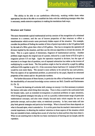 141
The ability to be able to use symbolisms effectively, working within them when
appropriate, but also to be able to re-establish the links with the underlying concepts when that
is necessary, needs extensive experience in making the translations both ways.
Structure and Context
The most characteristic typical mathematical activity consists of the recognition of a relational
structure in a context, and the use of known properties of that structure to effect a
transformation which reveals some previously hidden aspect of the situation. For example,
consider the problem of finding the number of litres of petrol equivalent to the 5.5 gallons held
by the tank of a Mini, given that a litre is 0.22 gallons. One has to recognise the operation of
division implied by the situation, and then use the relevant algorithm to reveal the answer, 25
litres. This is a quite typical, if elementary, fragment of mathematical activity. Another
problem might require the original size of a poster, reduced by a scale factor of 0.22 to give a
magazine picture 5.5 cm high. Again the operation required is division, but the type of
structure is no longer that of quotition, nor of repeated subtraction but rather as the inverse of
multiplying by a scale factor. The frrst problem might in fact be solved by a pupil by adding
sufficient 0.22s together to give 5.5; if the conversion factor had been 2.2 instead of 0.22 this
would be even more likely. The second is most unlikely to be solved by any such process.
Thus the aspects of an operational problem, as perceived by the pupil, depend on structural
properties of the context and on the particular numbers.
For further discussion of these factors, in particular the effect of familiarity of context and
the transferability of structural knowledge across contexts see Bell, Costello and Kiichemann
[4, Ch. 2].
To secure the leaming of a articular skill, strategy or concept it is first necessary to present
the leamer with tasks which bring them into play. There is thus a need in the curriculum both
for broader tasks, such as extended investigations or practical problems or open situations,
which bring general strategies into playas well as a possibly indetenninate range of particular
mathematical concepts; and also more sharply focused tasks which require the use of a
particular concept, such as place value, or rotational symmetry. In fact, most tasks call into
play both general strategies and particular knowledge. What is learned from them depends on
what is focused upon, what is attended to. It is at this point that the teacher's intervention is of
crucial importance, in directing the students' attention to those aspects of the situation which
they are intended to learn, making them aware of what they've done and how they have done it.
What we are asserting here is that the two basic mechanisms of learning are (a) insight, and (b)
repetition.
 
