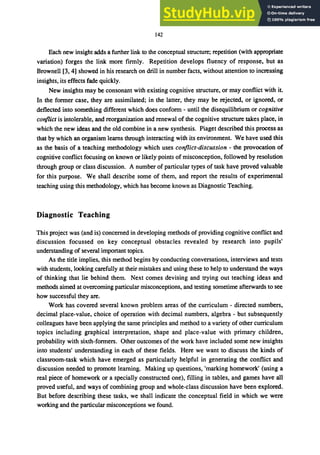 142
Each new insight adds a further link to the conceptual structure; repetition (with appropriate
variation) forges the link more firmly. Repetition develops fluency of response, but as
Brownell [3, 4] showed in his research on drill in number facts, without attention to increasing
insights, its effects fade quickly.
New insights may be consonant with existing cognitive structure, or may conflict with it.
In the former case, they are assimilated; in the latter, they may be rejected, or ignored, or
deflected into something different which does conform - until the disequilibrium or cognitive
coriflict is intolerable, and reorganization and renewal of the cognitive structure takes place, in
which the new ideas and the old combine in a new synthesis. Piaget described this process as
that by which an organism learns through interacting with its environment. We have used this
as the basis of a teaching methodology which uses coriflict-discussion - the provocation of
cognitive conflict focusing on known or likely points of misconception, followed by resolution
through group or class discussion. A number of particular types of task have proved valuable
for this purpose. We shall describe some of them, and report the results of experimental
teaching using this methodology, which has become known as Diagnostic Teaching.
Diagnostic Teaching
This project was (and is) concerned in developing methods of providing cognitive conflict and
discussion focussed on key conceptual obstacles revealed by research into pupils'
understanding of several important topics.
As the title implies, this method begins by conducting conversations, interviews and tests
with students, looking carefully at their mistakes and using these to help to understand the ways
of thinking that lie behind them. Next comes devising and trying out teaching ideas and
methods aimed at overcoming particular misconceptions, and testing sometime afterwards to see
how successful they are.
Work has covered several known problem areas of the curriculum - directed numbers,
decimal place-value, choice of operation with decimal numbers, algebra - but subsequently
colleagues have been applying the same principles and method to a variety of other curriculum
topics including graphical interpretation, shape and place-value with primary children,
probability with sixth-formers. Other outcomes of the work have included some new insights
into students' understanding in each of these fields. Here we want to discuss the kinds of
classroom-task which have emerged as particularly helpful in generating the conflict and
discussion needed to promote learning. Making up questions, 'marking homework' (using a
real piece of homework or a specially constructed one), filling in tables, and games have all
proved useful, and ways of combining group and whole-class discussion have been explored.
But before describing these tasks, we shall indicate the conceptual field in which we were
working and the particular misconceptions we found.
 