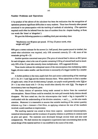 143
Number Problems and Operations
A by-product of the advent of the calculator has been the realization that the recognition of
operations presents significant difficulties to many students. These have formerly often passed
unnoticed in our preoccupation with the teaching of methods of calculating. (The operation
required could often be inferred from the sizes of numbers from the chapter heading, or from
cue words like 'times' or 'altogether'.)
We gave the following question to a middling third-year secondary class:
"Mushrooms cost 40 pence per pound. If I buy 25 pence worth, what
weight will I get?"
90% gave a correct estimate for the answer (i.e. half pound, three quarter pound or similar), but
asked what calculation was required, only 10% answered correctly 25 + 40, most of the
remainder giving 40 + 25.
Another question concerned meat price (The price of minced beef is shown as 88.2 pence
for each kilogram; what is the cost ofa packet containing 0.58 kg of minced beef) and its result:
only 29% of the 15 year olds correctly chose multiplication; 42% suggested division.
These results indicate the widespread nature of the misconceptions that multiplying makes
bigger, division makes smaller, and that division is necessarily of a bigger number by a smaller
one.
A further problem is that many pupils lack fll'Ill and correct understanding of the meanings
of 3 + 24, 24 + 3 and Ｓｾ＠ and the relation between them. When asked how to find a number
of apples each, when 24 are divided among 3 people, our pupils would generally write 31Mor
24 + 3; but when faced with 3 + 24 they would often identify this with ＳｾＮ＠ The degree of
inconsistency here was frequently great.
The faulty choices of operation being made seemed to derive from the numerical
misconceptions. Hence if these could be remedied, the main pull towards faulty choices should
disappear. We have noted too, that the misconception that 'small + big is impossible' is
confounded with the understanding of the division notations, + and )_, so this also needs
attention. Moreover it is reasonable to assume that suitable teaching of the correct quantity
relations e.g. Cost = Amount x Unit Price, as applying whatever the size of the numbers
involved, would contribute to improvement.
The teaching material was aimed at these three aspects: notational misconceptions,
numerical misconceptions and the invariance of quantity relations in problems in contexts such
as price and speed. The materials were developed through several trials and also used
comparatively. We shall mention the comparative experiments later concentrating here on the
actual design of the material and how it was modified in the course of the trials.
 