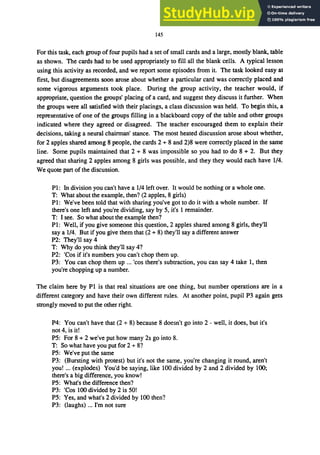 145
For this task, each group of four pupils had a set of small cards and a large, mostly blank, table
as shown. The cards had to be used appropriately to fill all the blank cells. A typical lesson
using this activity as recorded, and we report some episodes from it. The task looked easy at
first, but disagreements soon arose about whether a particular card was correctly placed and
some vigorous arguments took place. During the group activity, the teacher would, if
appropriate, question the groups' placing of a card, and suggest they discuss it further. When
the groups were all satisfied with their placings, a class discussion was held. To begin this, a
representative of one of the groups filling in a blackboard copy of the table and other groups
indicated where they agreed or disagreed. The teacher encouraged them to explain their
decisions, taking a neural chairman' stance. The most heated discussion arose about whether,
for 2 apples shared among 8 people, the cards 2 + 8 and 2)8 were correctly placed in the same
line. Some pupils maintained that 2 + 8 was impossible so you had to do 8 + 2. But they
agreed that sharing 2 apples among 8 girls was possible, and they they would each have 1/4.
We quote part of the discussion.
PI: In division you can't have a 1/4 left over. It would be nothing or a whole one.
T: What about the example, then? (2 apples, 8 girls)
PI: We've been told that with sharing you've got to do it with a whole number. If
there's one left and you're dividing, say by 5, it's 1 remainder.
T: I see. So what about the example then?
PI: Well, if you give someone this question, 2 apples shared among 8 girls, they'll
say a 1/4. But if you give them that (2 + 8) they'll say a different answer
P2: They'll say 4
T: Why do you think they'll say 4?
P2: 'Cos if it's numbers you can't chop them up.
P3: You can chop them up ... 'cos there's subtraction, you can say 4 take I, then
you're chopping up a number.
The claim here by PI is that real situations are one thing, but number operations are in a
different category and have their own different rules. At another point, pupil P3 again gets
strongly moved to put the other right.
P4: You can't have that (2 + 8) because 8 doesn't go into 2 - well, it does, but it's
not 4, is it!
P5: For 8 + 2 we've put how many 2s go into 8.
T: So what have you put for 2 + 8?
P5: We've put the same
P3: (Bursting with protest) but it's not the same, you're changing it round, aren't
you! ... (explodes) You'd be saying, like 100 divided by 2 and 2 divided by 100;
there's a big difference, you know!
P5: What's the difference then?
P3: 'Cos 100 divided by 2 is 50!
P5: Yes, and what's 2 divided by 100 then?
P3: (laughs) ... I'm not sure
 