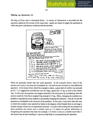 148
Making up Questions (1)
The Bag of Flour task is illustrated below. A variety of information is provided but the
questions asked are the reverse of the usual ones - pupils are asked to supply the questions to
which the given calculations would provide the answers.
ｾｾｾｾ＠
ｾ＠
These are generally harder than the usual questions. In the example shown, most of the
answers are correct, but some are incomplete (iv, vii) and two are reversed (vi and additional
question). In the lesson from which this example is taken, a great deal of conflict was aroused
by 42 + 1.5; suggestions included the cost of a bag, a gram and 1.5 kg, as well as the correct
lkg. In this case, the question was largely resolved in the discussion by considering what the
answer would be if the flour weighed 2 kg instead of 1.5 kg. Often, changing the numbers in a
problem is regarded by many students as potentially changing the operation - they do not see the
operation as embedded in the structure of the problem. In this case, it may have been the way
in which the numbers were attached by labels in the diagram which helped them to envisage a
number change without loss of operational structure. It is also worth noting that the research on
these problems has shown that a number such as 1.5 makes for greater difficulties in
recognising the operation than does for example, 3.5 which is seen as a number much like 3;
one reason may be that rounding to 1 gives no clear help in conceptualising the operation.
 