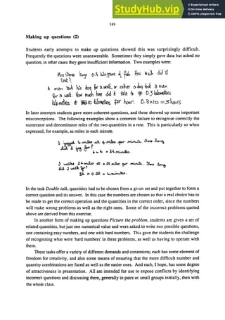 149
Making up questions (2)
Students early attempts to make up questions showed this was surprisingly difficult.
Frequently the questions were unanswerable. Sometimes they simply gave data but asked no
question; in other cases they gave insufficient information. Two examples were:
Mrs Vel6S ｢ｾ＠ 0.11. !WcE1liY,S ｾ＠ f& .UEIAl ｾｈＮ｣Ｑ＠ dJ 1t
ｾＩＮ＠
A mCln lxlk ｨｾｳ＠ qoq Or 0. v,tlk, ｾ＠ rdher 0. doq 1,01. ｾ＠ ti'dn
ｾ＠ a ｾｴ＠ tow MJt htW d'd'k ｾｾ＠ -h cp DJ ｾｉＬｾｅ＠
ｨｾｍ･ｴｴ･ｳ＠ cr ｾｉｏ＠ ｾｉｯｾ･［＠ ｾ＠ hmr. O·'3)<.10 ＺＺＺＺＳｨｃａｬｲｾ＠
In later attempts students gave more coherent questions, and these showed up some important
misconceptions. The following examples show a common failure to recognise correctly the
numerator and denominator roles of the two quantities in a rate. This is particularly so when
expressed, for example, as miles in each minute.
In the task Double talk, quantities had to be chosen from a given set and put together to form a
correct question and its answer. In this case the numbers are chosen so that a real choice has to
be made to get the correct operation and the quantities in the correct order, since the numbers
will make wrong problems as well as the right ones. Some of the incorrect problems quoted
above are derived from this exercise.
In another form of making up questions Picture the problem, students are given a set of
related quantities, but just one numerical value and were asked to write two possible questions,
one containing easy numbers, and one with hard numbers. This gave the students the challenge
of recognising what were 'hard numbers' in these problems, as well as having to operate with
them.
These tasks offer a variety of different demands and constraints; each has some element of
freedom for creativity, and also some means of ensuring that the more difficult number and
quantity combinations are faced as well as the easier ones. And each, I hope, has some degree
of attractiveness in presentation. All are intended for use to expose conflicts by identifying
incorrect questions and discussing them, generally in pairs or small groups initially, then with
the whole class.
 