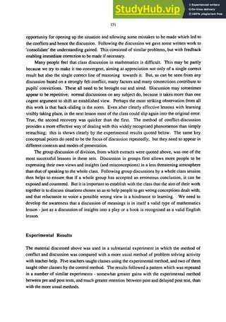 151
opportunity for opening up the situation and allowing some mistakes to be made which led to
the conflicts and hence the discussion. Following the discussion we gave some written work to
'consolidate' the understanding gained. This consisted of similar problems, but with feedback
enabling immediate correction to be made if necessary.
Many people feel that class discussion in mathematics is difficult. This may be partly
because we try to make it too convergent, aiming at appreciation not only of a single correct
result but also the single correct line of reasoning towards it. But, as can be seen from any
discussion based on a strongly felt conflict, many factors and many connections contribute to
pupils' convictions. These all need to be brought out and aired. Discussion may sometimes
appear to be repetitive; normal discussions on any subject do, because it takes more than one
cogent argument to shift an established view. Perhaps the most striking observation from all
this work is that back-sliding is the norm. Even after clearly effective lessons with learning
visibly taking place, in the next lesson most of the class could slip again into the original error.
True, the second recovery was quicker than the first. The method of conflict-discussion
provides a more effective way of dealing with this widely recognised phenomenon than simply
reteaching; this is shown clearly by the experimental results quoted below. The same key
conceptual points do need to be the focus of discussion repeatedly; but they need to appear in
different contexts and modes of presentation.
The group discussion of division, from which extracts were quoted above, was one of the
most successful lessons in these sets. Discussion in groups first allows more people to be
expressing their own views and insights (and misconceptions) in a less threatening atmosphere
than that of speaking to the whole class. Following group discussions by a whole class session
then helps to ensure that if a whole group has accepted an erroneous conclusion, it can be
exposed and countered. But it is important to establish with the class that the aim of their work
together is to discuss situations chosen so as to help people to get wrong conceptions dealt with;
and that reluctance to voice a possible wrong view is a hindrance to learning. We need to
develop the awareness that a discussion of meanings is in itself a valid type of mathematics
lesson - just as a discussion of insights into a play or a book is recognised as a valid English
lesson.
Experimental Results
The material discussed above was used in a substantial experiment in which the method of
conflict and discussion was compared with a more usual method of problem solving activity
with teacher help. Five teachers taught classes using the experimental method, and two of them
taught other classes by the control method. The results followed a pattern which was repeated
in a number of similar experiments - somewhat greater gains with the experimental method
between pre and post tests, and much greater retention between post and delayed post test, than
with the more usual methods.
 