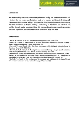 154
Conclusions
The overwhelming conclusion from these experiments is briefly, that for effective learning and
retention, the key concepts and relations need to be exposed and intensively discussed.
Focusing on likely common points of misconception, provoking and exposing and discussing
the error - these lead to effective learning. Forewarning of the error is less effective; and
working through graded problems without this intensive focussing can result in apparently
successful experiences which, in the medium or longer term, leave little trace.
References
1. Bell, A. W.: Teaching for the test Times Educational Supplement, 27th October 1979
2. Bell. A. W.• Costello. J., & Kuchemann, D.: A review of research in mathematical education - Pan A :
research on learning and teaching. Windsor: NFER-Nelson 1983
3. Brownell, W. A. and Chazal. C. B.: The effects of premature drill in third-grade arithmetic, Journal of
Educational Research, 29,17-28 (1935)
4. Brownell, W. A., & Moser, H. E.: Meaningful versus mechanical learning: A study in grade II subtraction.
Duke University Research Stud. Ed (8), Durham, NC: Duke University Press 1949
5. Freudenthal. H.: How to teach mathematics so as to be useful. Educational Studies in Mathematics. 1 (1968)
6. Peel. E. A.: psychological and educational research bearing on school mathematics. In: Teaching School
Mathematics (W. Servais & T. Varga, eds.). Harmondsworth: Penguin Education for UNESCO 1971
7. Steffe, L. P. & Parr. R. B.: The development of the concepts of ratio and fraction in the fourth. fifth and
sixth years of the elementary school. Madison: University of Wisconsin 1968
 